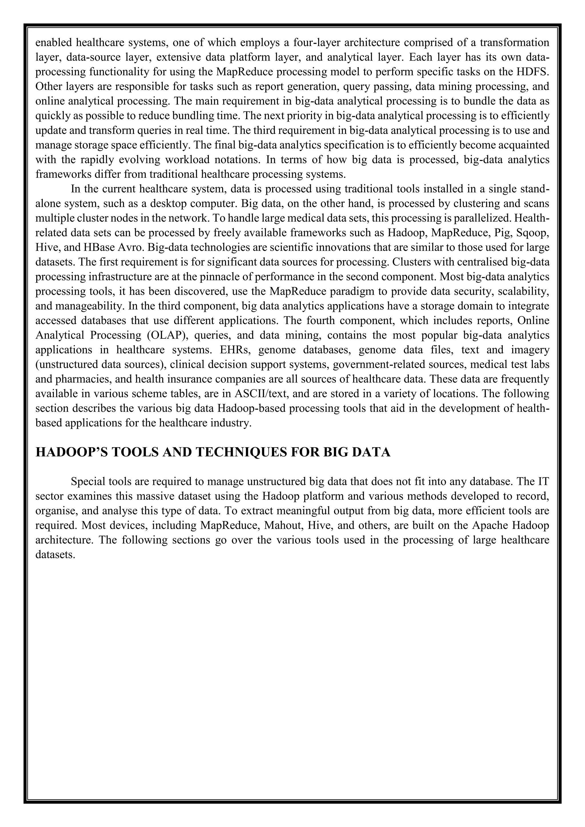 enabled healthcare systems, one of which employs a four-layer architecture comprised of a transformation
layer, data-source layer, extensive data platform layer, and analytical layer. Each layer has its own data-
processing functionality for using the MapReduce processing model to perform specific tasks on the HDFS.
Other layers are responsible for tasks such as report generation, query passing, data mining processing, and
online analytical processing. The main requirement in big-data analytical processing is to bundle the data as
quickly as possible to reduce bundling time. The next priority in big-data analytical processing is to efficiently
update and transform queries in real time. The third requirement in big-data analytical processing is to use and
manage storage space efficiently. The final big-data analytics specification is to efficiently become acquainted
with the rapidly evolving workload notations. In terms of how big data is processed, big-data analytics
frameworks differ from traditional healthcare processing systems.
In the current healthcare system, data is processed using traditional tools installed in a single stand-
alone system, such as a desktop computer. Big data, on the other hand, is processed by clustering and scans
multiple cluster nodes in the network. To handle large medical data sets, this processing is parallelized. Health-
related data sets can be processed by freely available frameworks such as Hadoop, MapReduce, Pig, Sqoop,
Hive, and HBase Avro. Big-data technologies are scientific innovations that are similar to those used for large
datasets. The first requirement is for significant data sources for processing. Clusters with centralised big-data
processing infrastructure are at the pinnacle of performance in the second component. Most big-data analytics
processing tools, it has been discovered, use the MapReduce paradigm to provide data security, scalability,
and manageability. In the third component, big data analytics applications have a storage domain to integrate
accessed databases that use different applications. The fourth component, which includes reports, Online
Analytical Processing (OLAP), queries, and data mining, contains the most popular big-data analytics
applications in healthcare systems. EHRs, genome databases, genome data files, text and imagery
(unstructured data sources), clinical decision support systems, government-related sources, medical test labs
and pharmacies, and health insurance companies are all sources of healthcare data. These data are frequently
available in various scheme tables, are in ASCII/text, and are stored in a variety of locations. The following
section describes the various big data Hadoop-based processing tools that aid in the development of health-
based applications for the healthcare industry.
HADOOP’S TOOLS AND TECHNIQUES FOR BIG DATA
Special tools are required to manage unstructured big data that does not fit into any database. The IT
sector examines this massive dataset using the Hadoop platform and various methods developed to record,
organise, and analyse this type of data. To extract meaningful output from big data, more efficient tools are
required. Most devices, including MapReduce, Mahout, Hive, and others, are built on the Apache Hadoop
architecture. The following sections go over the various tools used in the processing of large healthcare
datasets.
 