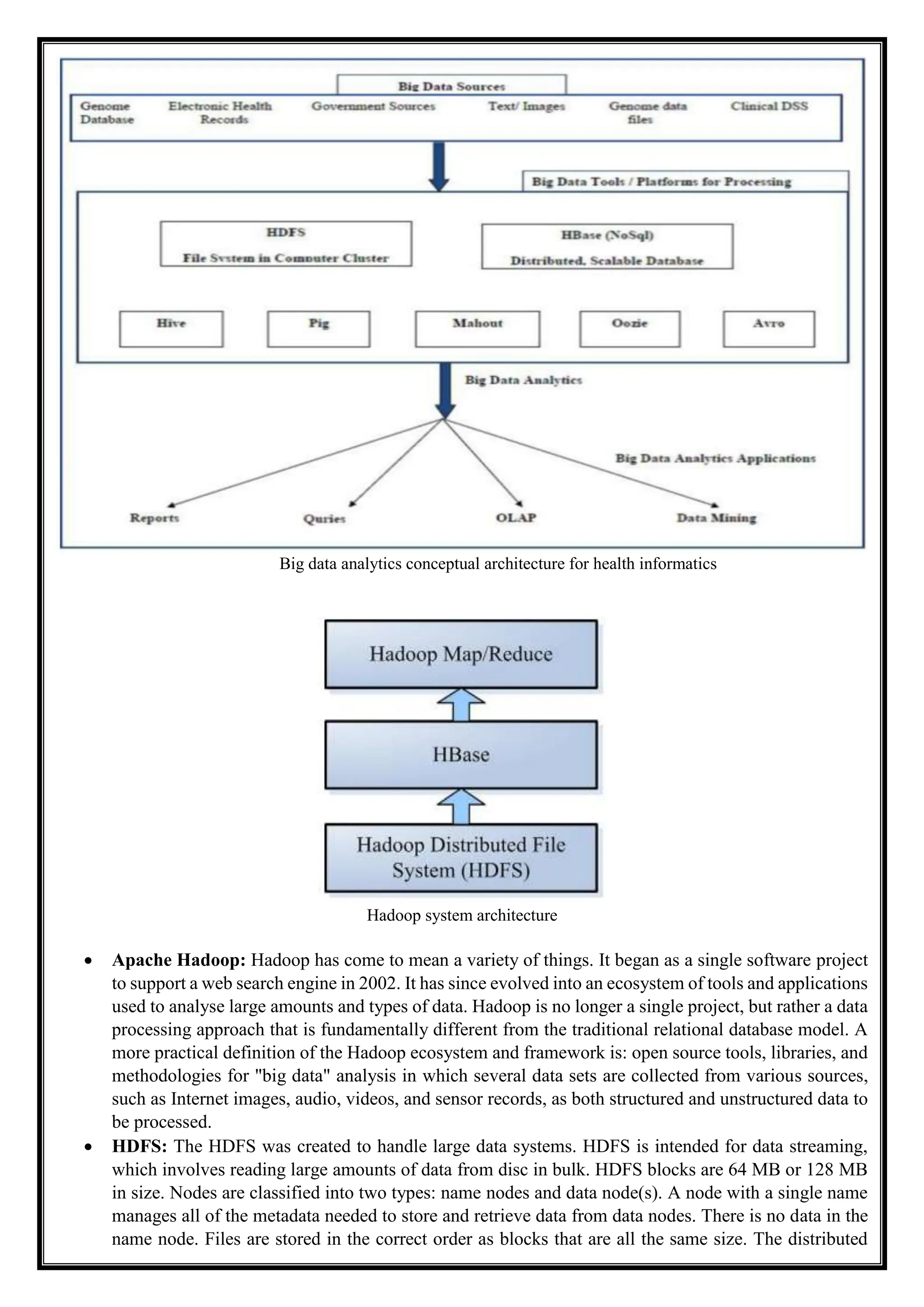 Big data analytics conceptual architecture for health informatics
Hadoop system architecture
 Apache Hadoop: Hadoop has come to mean a variety of things. It began as a single software project
to support a web search engine in 2002. It has since evolved into an ecosystem of tools and applications
used to analyse large amounts and types of data. Hadoop is no longer a single project, but rather a data
processing approach that is fundamentally different from the traditional relational database model. A
more practical definition of the Hadoop ecosystem and framework is: open source tools, libraries, and
methodologies for "big data" analysis in which several data sets are collected from various sources,
such as Internet images, audio, videos, and sensor records, as both structured and unstructured data to
be processed.
 HDFS: The HDFS was created to handle large data systems. HDFS is intended for data streaming,
which involves reading large amounts of data from disc in bulk. HDFS blocks are 64 MB or 128 MB
in size. Nodes are classified into two types: name nodes and data node(s). A node with a single name
manages all of the metadata needed to store and retrieve data from data nodes. There is no data in the
name node. Files are stored in the correct order as blocks that are all the same size. The distributed
 