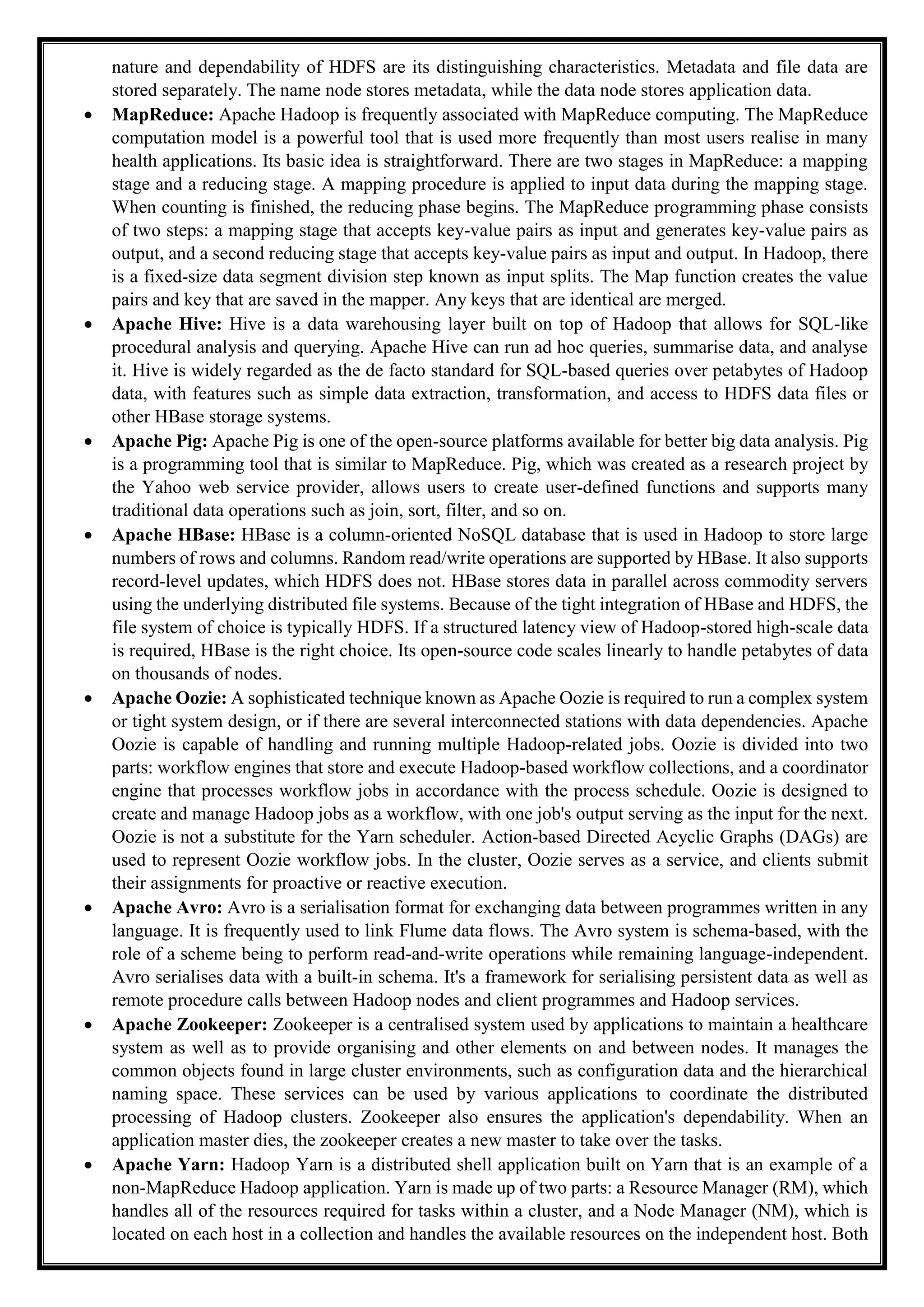 nature and dependability of HDFS are its distinguishing characteristics. Metadata and file data are
stored separately. The name node stores metadata, while the data node stores application data.
 MapReduce: Apache Hadoop is frequently associated with MapReduce computing. The MapReduce
computation model is a powerful tool that is used more frequently than most users realise in many
health applications. Its basic idea is straightforward. There are two stages in MapReduce: a mapping
stage and a reducing stage. A mapping procedure is applied to input data during the mapping stage.
When counting is finished, the reducing phase begins. The MapReduce programming phase consists
of two steps: a mapping stage that accepts key-value pairs as input and generates key-value pairs as
output, and a second reducing stage that accepts key-value pairs as input and output. In Hadoop, there
is a fixed-size data segment division step known as input splits. The Map function creates the value
pairs and key that are saved in the mapper. Any keys that are identical are merged.
 Apache Hive: Hive is a data warehousing layer built on top of Hadoop that allows for SQL-like
procedural analysis and querying. Apache Hive can run ad hoc queries, summarise data, and analyse
it. Hive is widely regarded as the de facto standard for SQL-based queries over petabytes of Hadoop
data, with features such as simple data extraction, transformation, and access to HDFS data files or
other HBase storage systems.
 Apache Pig: Apache Pig is one of the open-source platforms available for better big data analysis. Pig
is a programming tool that is similar to MapReduce. Pig, which was created as a research project by
the Yahoo web service provider, allows users to create user-defined functions and supports many
traditional data operations such as join, sort, filter, and so on.
 Apache HBase: HBase is a column-oriented NoSQL database that is used in Hadoop to store large
numbers of rows and columns. Random read/write operations are supported by HBase. It also supports
record-level updates, which HDFS does not. HBase stores data in parallel across commodity servers
using the underlying distributed file systems. Because of the tight integration of HBase and HDFS, the
file system of choice is typically HDFS. If a structured latency view of Hadoop-stored high-scale data
is required, HBase is the right choice. Its open-source code scales linearly to handle petabytes of data
on thousands of nodes.
 Apache Oozie: A sophisticated technique known as Apache Oozie is required to run a complex system
or tight system design, or if there are several interconnected stations with data dependencies. Apache
Oozie is capable of handling and running multiple Hadoop-related jobs. Oozie is divided into two
parts: workflow engines that store and execute Hadoop-based workflow collections, and a coordinator
engine that processes workflow jobs in accordance with the process schedule. Oozie is designed to
create and manage Hadoop jobs as a workflow, with one job's output serving as the input for the next.
Oozie is not a substitute for the Yarn scheduler. Action-based Directed Acyclic Graphs (DAGs) are
used to represent Oozie workflow jobs. In the cluster, Oozie serves as a service, and clients submit
their assignments for proactive or reactive execution.
 Apache Avro: Avro is a serialisation format for exchanging data between programmes written in any
language. It is frequently used to link Flume data flows. The Avro system is schema-based, with the
role of a scheme being to perform read-and-write operations while remaining language-independent.
Avro serialises data with a built-in schema. It's a framework for serialising persistent data as well as
remote procedure calls between Hadoop nodes and client programmes and Hadoop services.
 Apache Zookeeper: Zookeeper is a centralised system used by applications to maintain a healthcare
system as well as to provide organising and other elements on and between nodes. It manages the
common objects found in large cluster environments, such as configuration data and the hierarchical
naming space. These services can be used by various applications to coordinate the distributed
processing of Hadoop clusters. Zookeeper also ensures the application's dependability. When an
application master dies, the zookeeper creates a new master to take over the tasks.
 Apache Yarn: Hadoop Yarn is a distributed shell application built on Yarn that is an example of a
non-MapReduce Hadoop application. Yarn is made up of two parts: a Resource Manager (RM), which
handles all of the resources required for tasks within a cluster, and a Node Manager (NM), which is
located on each host in a collection and handles the available resources on the independent host. Both
 