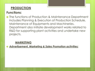 PRODUCTION
Functions:
 The functions of Production & Maintenance Department
includes Planning & Execution of Production Schedule,
Maintenance of Equipments and Machineries.
Department also initiate development works related to
R&D for supporting plant activities and undertake new
projects.
MARKETING
 Advertisement, Marketing & Sales Promotion activities:
 