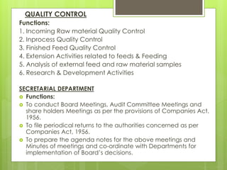 QUALITY CONTROL
Functions:
1. Incoming Raw material Quality Control
2. Inprocess Quality Control
3. Finished Feed Quality Control
4. Extension Activities related to feeds & Feeding
5. Analysis of external feed and raw material samples
6. Research & Development Activities
SECRETARIAL DEPARTMENT
 Functions:
 To conduct Board Meetings, Audit Committee Meetings and
share holders Meetings as per the provisions of Companies Act,
1956.
 To file periodical returns to the authorities concerned as per
Companies Act, 1956.
 To prepare the agenda notes for the above meetings and
Minutes of meetings and co-ordinate with Departments for
implementation of Board’s decisions.
 