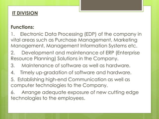 IT DIVISION
Functions:
1. Electronic Data Processing (EDP) of the company in
vital areas such as Purchase Management, Marketing
Management, Management Information Systems etc.
2. Development and maintenance of ERP (Enterprise
Resource Planning) Solutions in the Company.
3. Maintenance of software as well as hardware.
4. Timely up-gradation of software and hardware.
5. Establishing high-end Communication as well as
computer technologies to the Company.
6. Arrange adequate exposure of new cutting edge
technologies to the employees.
 
