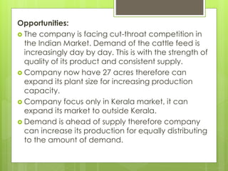 Opportunities:
 The company is facing cut-throat competition in
the Indian Market. Demand of the cattle feed is
increasingly day by day. This is with the strength of
quality of its product and consistent supply.
 Company now have 27 acres therefore can
expand its plant size for increasing production
capacity.
 Company focus only in Kerala market, it can
expand its market to outside Kerala.
 Demand is ahead of supply therefore company
can increase its production for equally distributing
to the amount of demand.
 