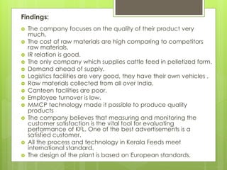 Findings:
 The company focuses on the quality of their product very
much.
 The cost of raw materials are high comparing to competitors
raw materials.
 IR relation is good.
 The only company which supplies cattle feed in pelletized form.
 Demand ahead of supply.
 Logistics facilities are very good, they have their own vehicles .
 Raw materials collected from all over India.
 Canteen facilities are poor.
 Employee turnover is low.
 MMCP technology made it possible to produce quality
products
 The company believes that measuring and monitoring the
customer satisfaction is the vital tool for evaluating
performance of KFL. One of the best advertisements is a
satisfied customer.
 All the process and technology in Kerala Feeds meet
international standard.
 The design of the plant is based on European standards.
 