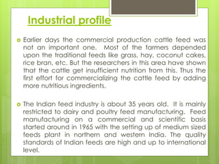 Industrial profile
 Earlier days the commercial production cattle feed was
not an important one. Most of the farmers depended
upon the traditional feeds like grass, hay, coconut cakes,
rice bran, etc. But the researchers in this area have shown
that the cattle get insufficient nutrition from this. Thus the
first effort for commercializing the cattle feed by adding
more nutritious ingredients.
 The Indian feed industry is about 35 years old. It is mainly
restricted to dairy and poultry feed manufacturing. Feed
manufacturing on a commercial and scientific basis
started around in 1965 with the setting up of medium sized
feeds plant in northern and western India. The quality
standards of Indian feeds are high and up to international
level.
 