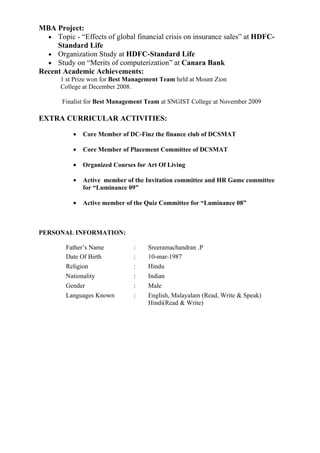 MBA Project:
  • Topic - “Effects of global financial crisis on insurance sales” at HDFC-
     Standard Life
  • Organization Study at HDFC-Standard Life
  • Study on “Merits of computerization” at Canara Bank
Recent Academic Achievements:
       1 st Prize won for Best Management Team held at Mount Zion
       College at December 2008.

       Finalist for Best Management Team at SNGIST College at November 2009

EXTRA CURRICULAR ACTIVITIES:

           •   Core Member of DC-Finz the finance club of DCSMAT

           •   Core Member of Placement Committee of DCSMAT

           •   Organized Courses for Art Of Living

           •   Active member of the Invitation committee and HR Game committee
               for “Luminance 09”

           •   Active member of the Quiz Committee for “Luminance 08”



PERSONAL INFORMATION:

        Father’s Name           :    Sreeramachandran .P
        Date Of Birth           :    10-mar-1987
        Religion                :    Hindu
        Nationality             :    Indian
        Gender                  :    Male
        Languages Known         :    English, Malayalam (Read, Write & Speak)
                                     Hindi(Read & Write)
 