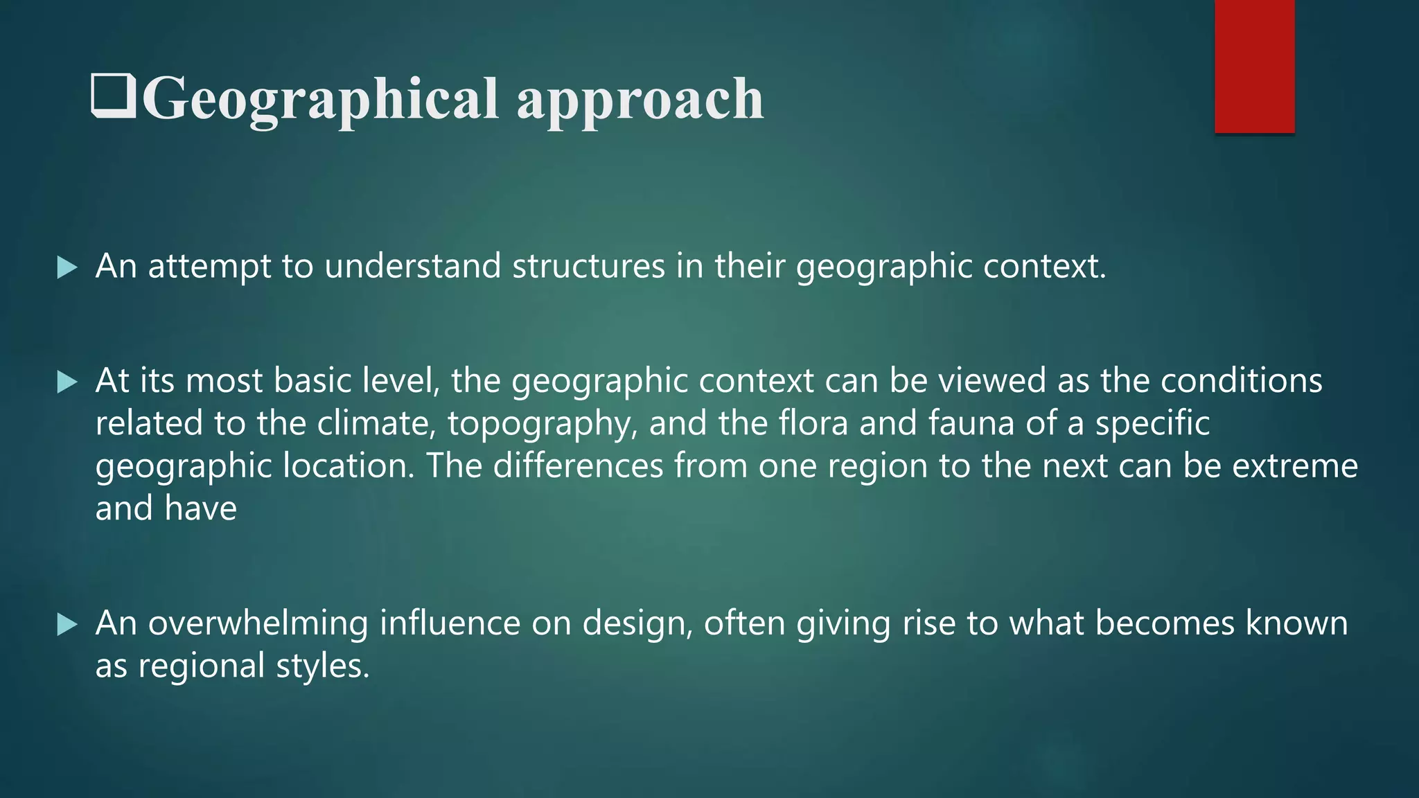Geographical approach
 An attempt to understand structures in their geographic context.
 At its most basic level, the geographic context can be viewed as the conditions
related to the climate, topography, and the flora and fauna of a specific
geographic location. The differences from one region to the next can be extreme
and have
 An overwhelming influence on design, often giving rise to what becomes known
as regional styles.
 