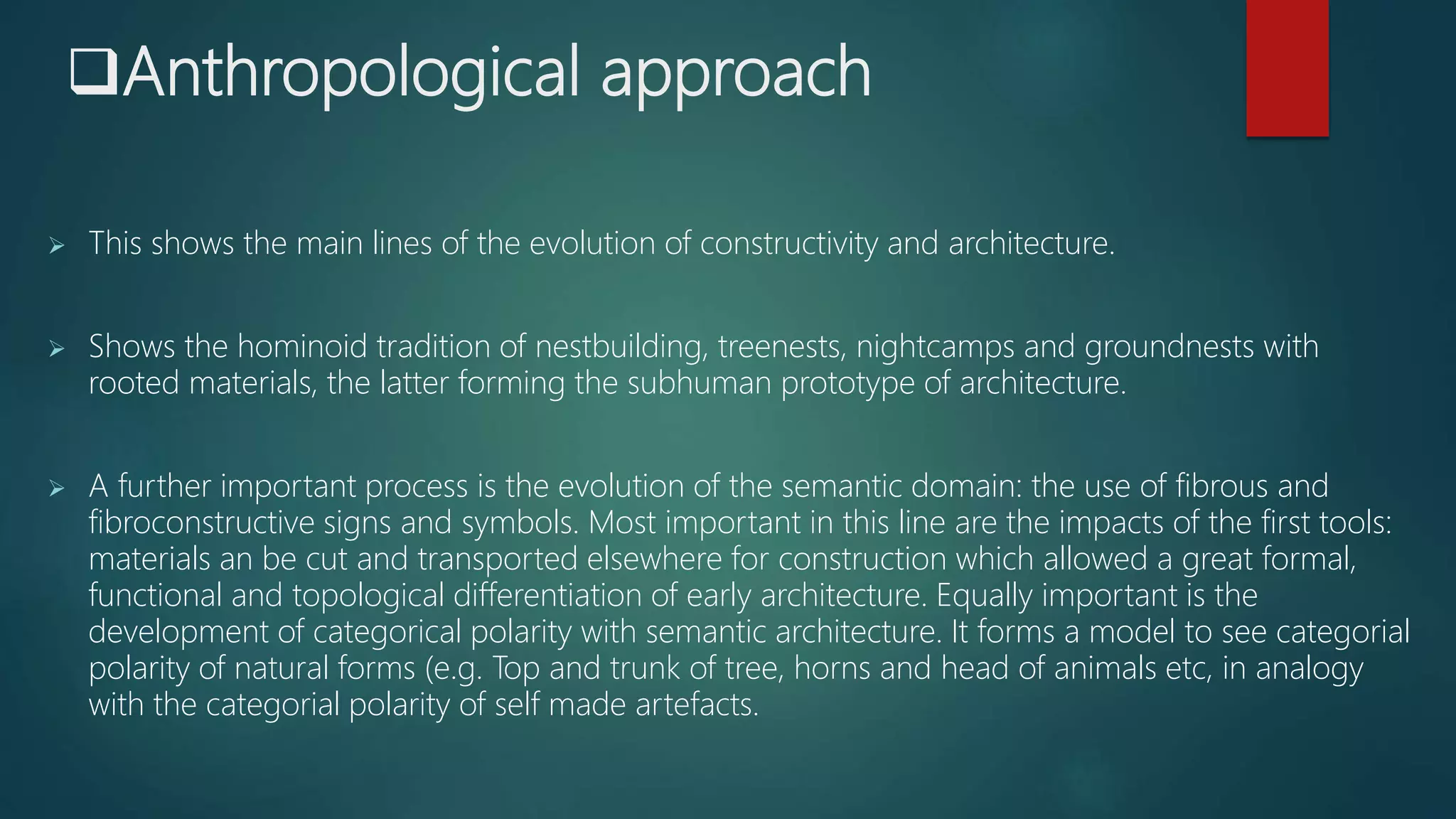 Anthropological approach
 This shows the main lines of the evolution of constructivity and architecture.
 Shows the hominoid tradition of nestbuilding, treenests, nightcamps and groundnests with
rooted materials, the latter forming the subhuman prototype of architecture.
 A further important process is the evolution of the semantic domain: the use of fibrous and
fibroconstructive signs and symbols. Most important in this line are the impacts of the first tools:
materials an be cut and transported elsewhere for construction which allowed a great formal,
functional and topological differentiation of early architecture. Equally important is the
development of categorical polarity with semantic architecture. It forms a model to see categorial
polarity of natural forms (e.g. Top and trunk of tree, horns and head of animals etc, in analogy
with the categorial polarity of self made artefacts.
 