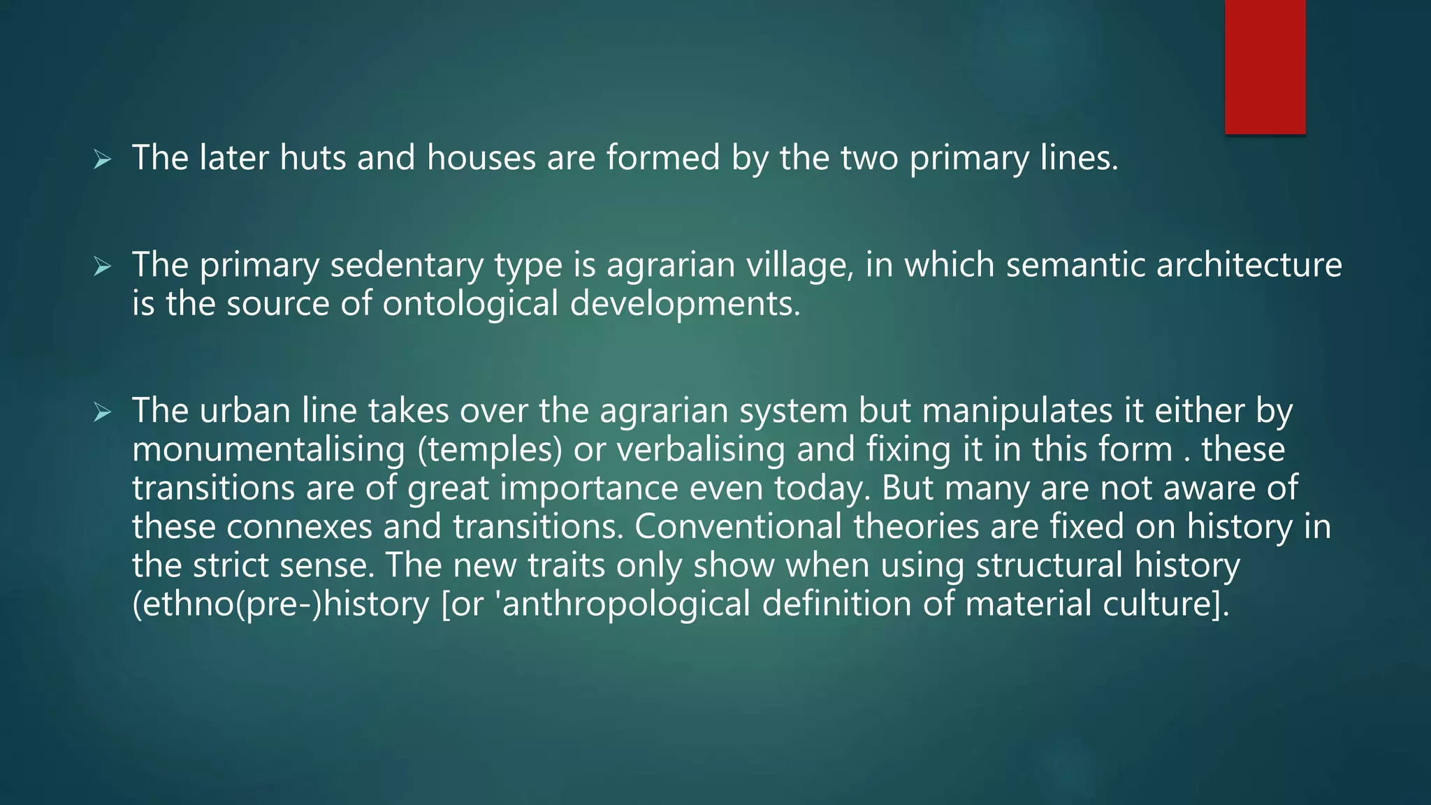  The later huts and houses are formed by the two primary lines.
 The primary sedentary type is agrarian village, in which semantic architecture
is the source of ontological developments.
 The urban line takes over the agrarian system but manipulates it either by
monumentalising (temples) or verbalising and fixing it in this form . these
transitions are of great importance even today. But many are not aware of
these connexes and transitions. Conventional theories are fixed on history in
the strict sense. The new traits only show when using structural history
(ethno(pre-)history [or 'anthropological definition of material culture].
 