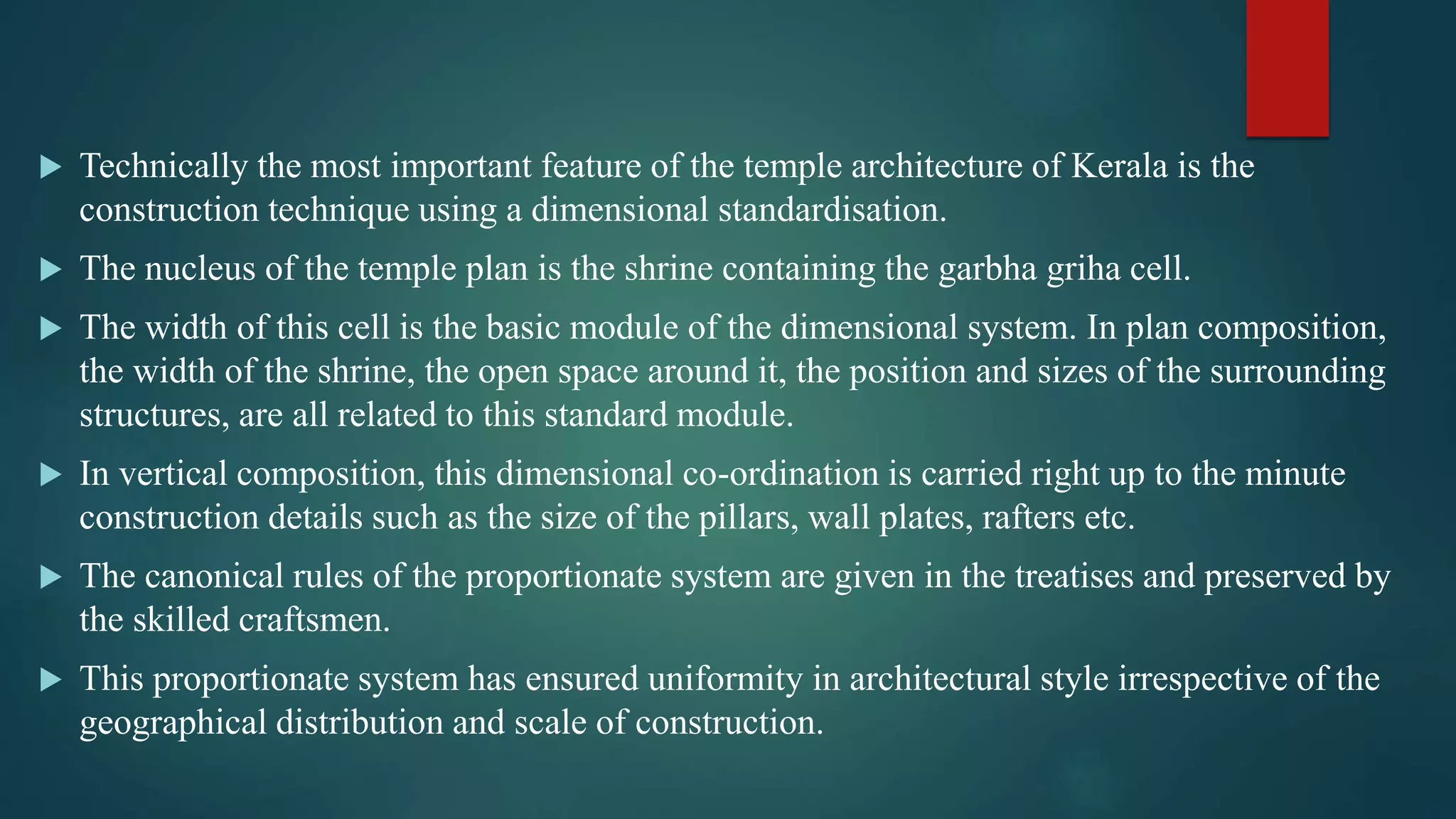  Technically the most important feature of the temple architecture of Kerala is the
construction technique using a dimensional standardisation.
 The nucleus of the temple plan is the shrine containing the garbha griha cell.
 The width of this cell is the basic module of the dimensional system. In plan composition,
the width of the shrine, the open space around it, the position and sizes of the surrounding
structures, are all related to this standard module.
 In vertical composition, this dimensional co-ordination is carried right up to the minute
construction details such as the size of the pillars, wall plates, rafters etc.
 The canonical rules of the proportionate system are given in the treatises and preserved by
the skilled craftsmen.
 This proportionate system has ensured uniformity in architectural style irrespective of the
geographical distribution and scale of construction.
 