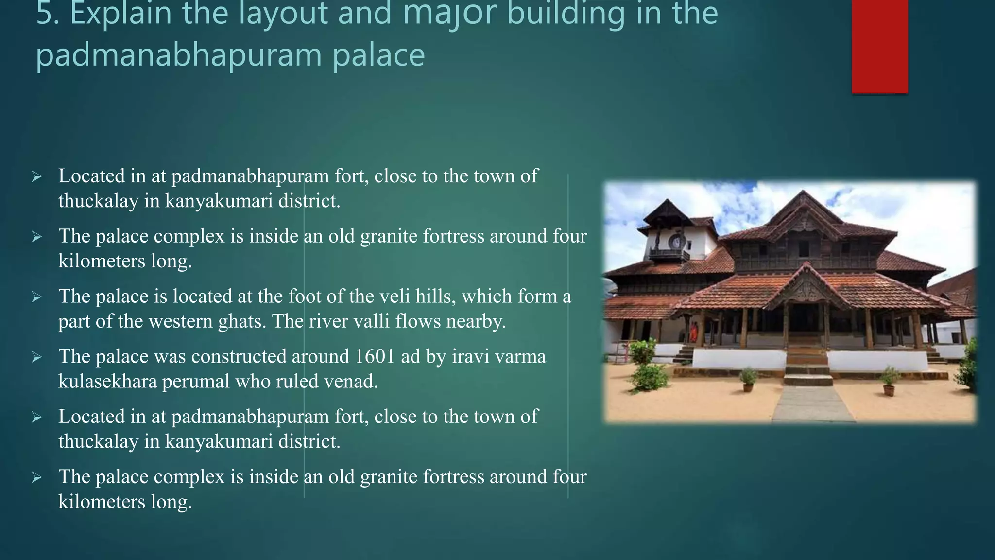  Located in at padmanabhapuram fort, close to the town of
thuckalay in kanyakumari district.
 The palace complex is inside an old granite fortress around four
kilometers long.
 The palace is located at the foot of the veli hills, which form a
part of the western ghats. The river valli flows nearby.
 The palace was constructed around 1601 ad by iravi varma
kulasekhara perumal who ruled venad.
 Located in at padmanabhapuram fort, close to the town of
thuckalay in kanyakumari district.
 The palace complex is inside an old granite fortress around four
kilometers long.
5. Explain the layout and major building in the
padmanabhapuram palace
 