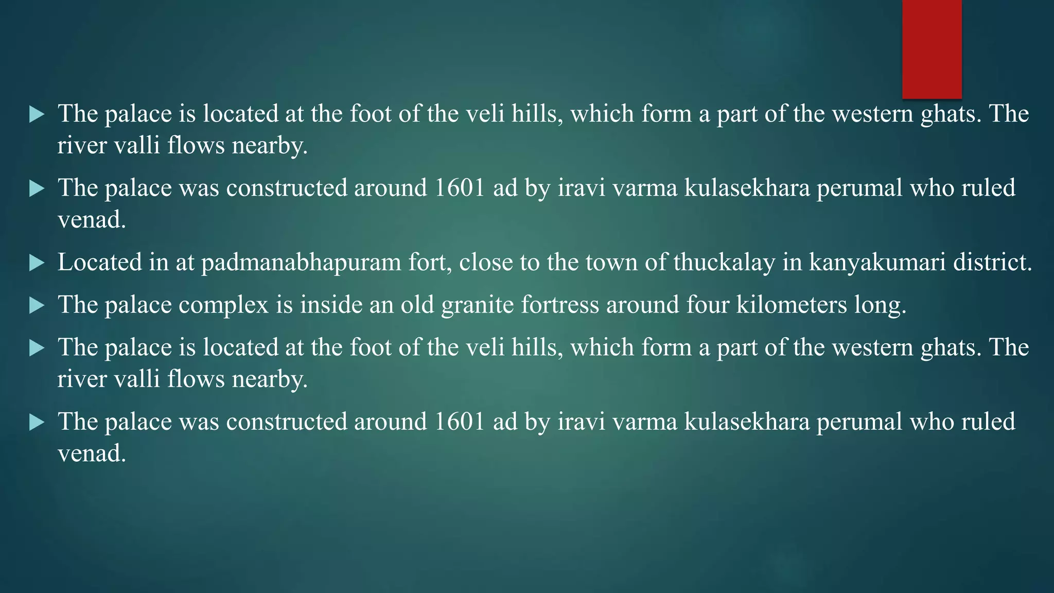  The palace is located at the foot of the veli hills, which form a part of the western ghats. The
river valli flows nearby.
 The palace was constructed around 1601 ad by iravi varma kulasekhara perumal who ruled
venad.
 Located in at padmanabhapuram fort, close to the town of thuckalay in kanyakumari district.
 The palace complex is inside an old granite fortress around four kilometers long.
 The palace is located at the foot of the veli hills, which form a part of the western ghats. The
river valli flows nearby.
 The palace was constructed around 1601 ad by iravi varma kulasekhara perumal who ruled
venad.
 
