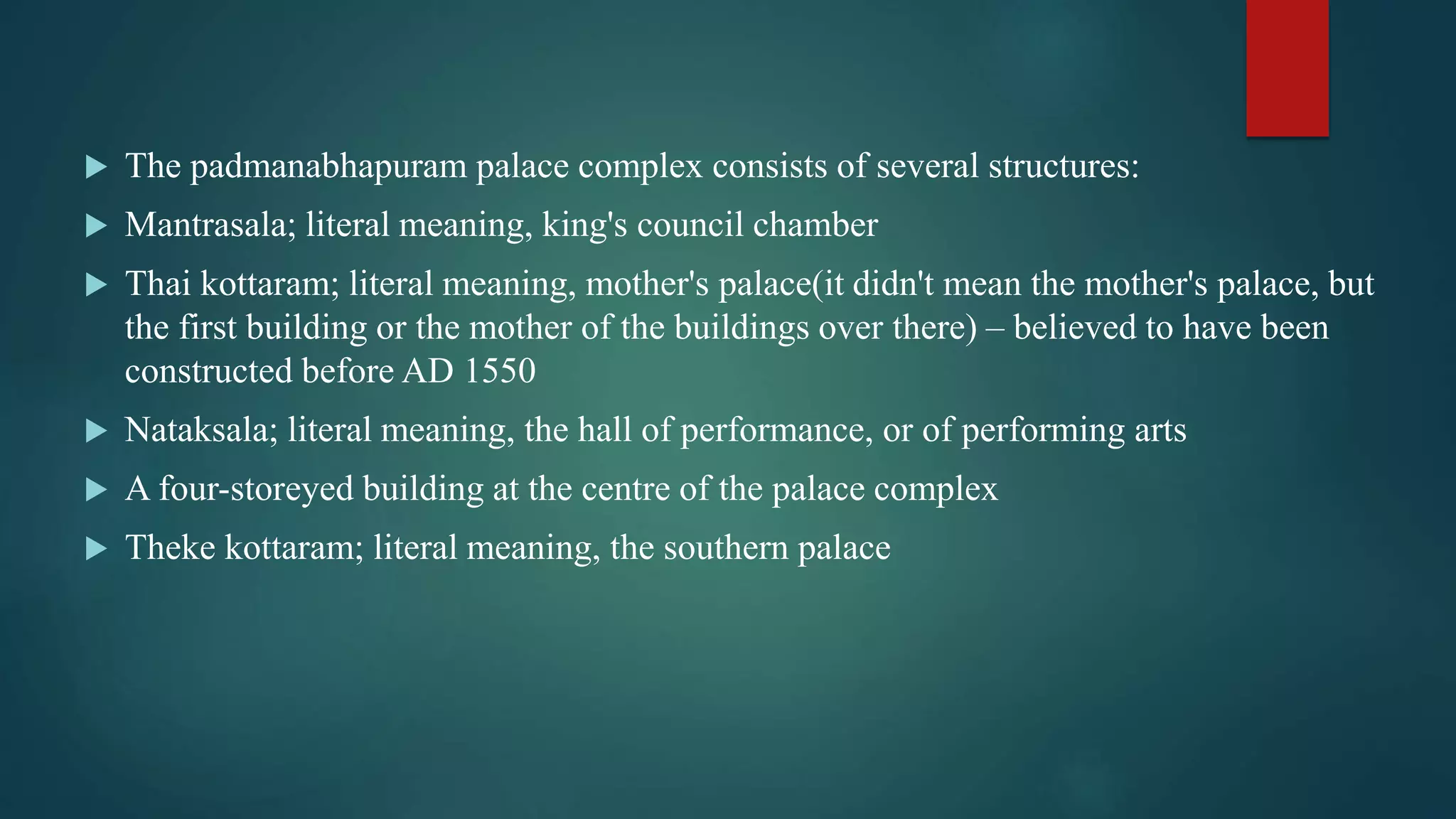  The padmanabhapuram palace complex consists of several structures:
 Mantrasala; literal meaning, king's council chamber
 Thai kottaram; literal meaning, mother's palace(it didn't mean the mother's palace, but
the first building or the mother of the buildings over there) – believed to have been
constructed before AD 1550
 Nataksala; literal meaning, the hall of performance, or of performing arts
 A four-storeyed building at the centre of the palace complex
 Theke kottaram; literal meaning, the southern palace
 