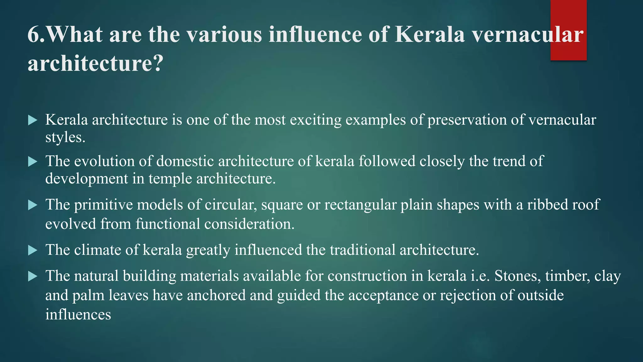 6.What are the various influence of Kerala vernacular
architecture?
 Kerala architecture is one of the most exciting examples of preservation of vernacular
styles.
 The evolution of domestic architecture of kerala followed closely the trend of
development in temple architecture.
 The primitive models of circular, square or rectangular plain shapes with a ribbed roof
evolved from functional consideration.
 The climate of kerala greatly influenced the traditional architecture.
 The natural building materials available for construction in kerala i.e. Stones, timber, clay
and palm leaves have anchored and guided the acceptance or rejection of outside
influences
 