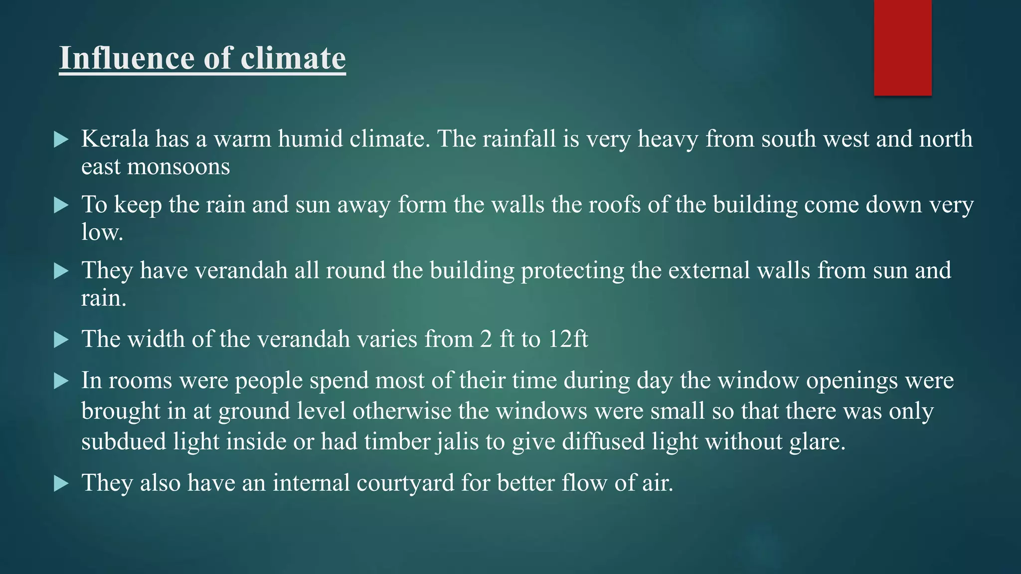 Influence of climate
 Kerala has a warm humid climate. The rainfall is very heavy from south west and north
east monsoons
 To keep the rain and sun away form the walls the roofs of the building come down very
low.
 They have verandah all round the building protecting the external walls from sun and
rain.
 The width of the verandah varies from 2 ft to 12ft
 In rooms were people spend most of their time during day the window openings were
brought in at ground level otherwise the windows were small so that there was only
subdued light inside or had timber jalis to give diffused light without glare.
 They also have an internal courtyard for better flow of air.
 
