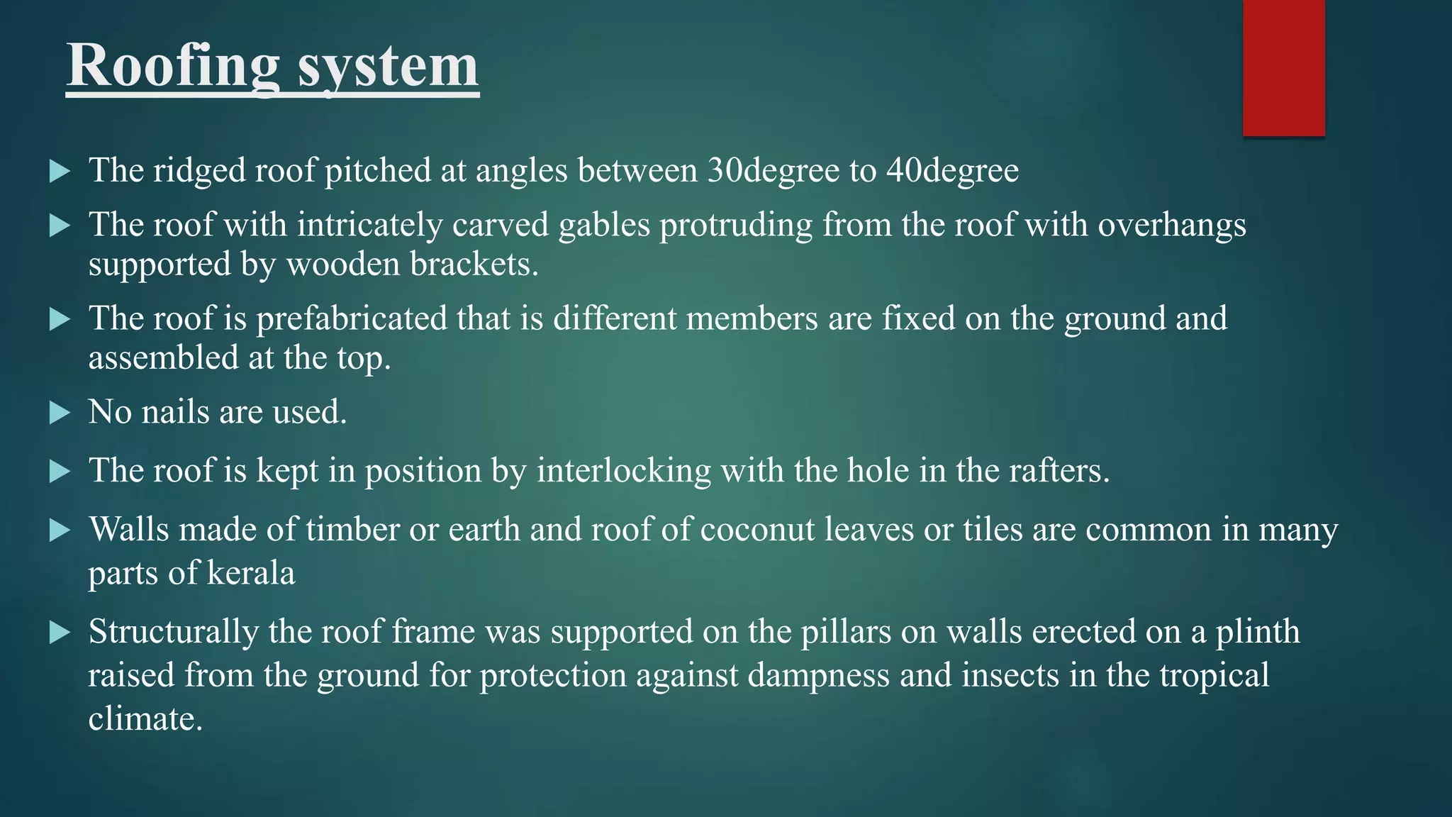 Roofing system
 The ridged roof pitched at angles between 30degree to 40degree
 The roof with intricately carved gables protruding from the roof with overhangs
supported by wooden brackets.
 The roof is prefabricated that is different members are fixed on the ground and
assembled at the top.
 No nails are used.
 The roof is kept in position by interlocking with the hole in the rafters.
 Walls made of timber or earth and roof of coconut leaves or tiles are common in many
parts of kerala
 Structurally the roof frame was supported on the pillars on walls erected on a plinth
raised from the ground for protection against dampness and insects in the tropical
climate.
 