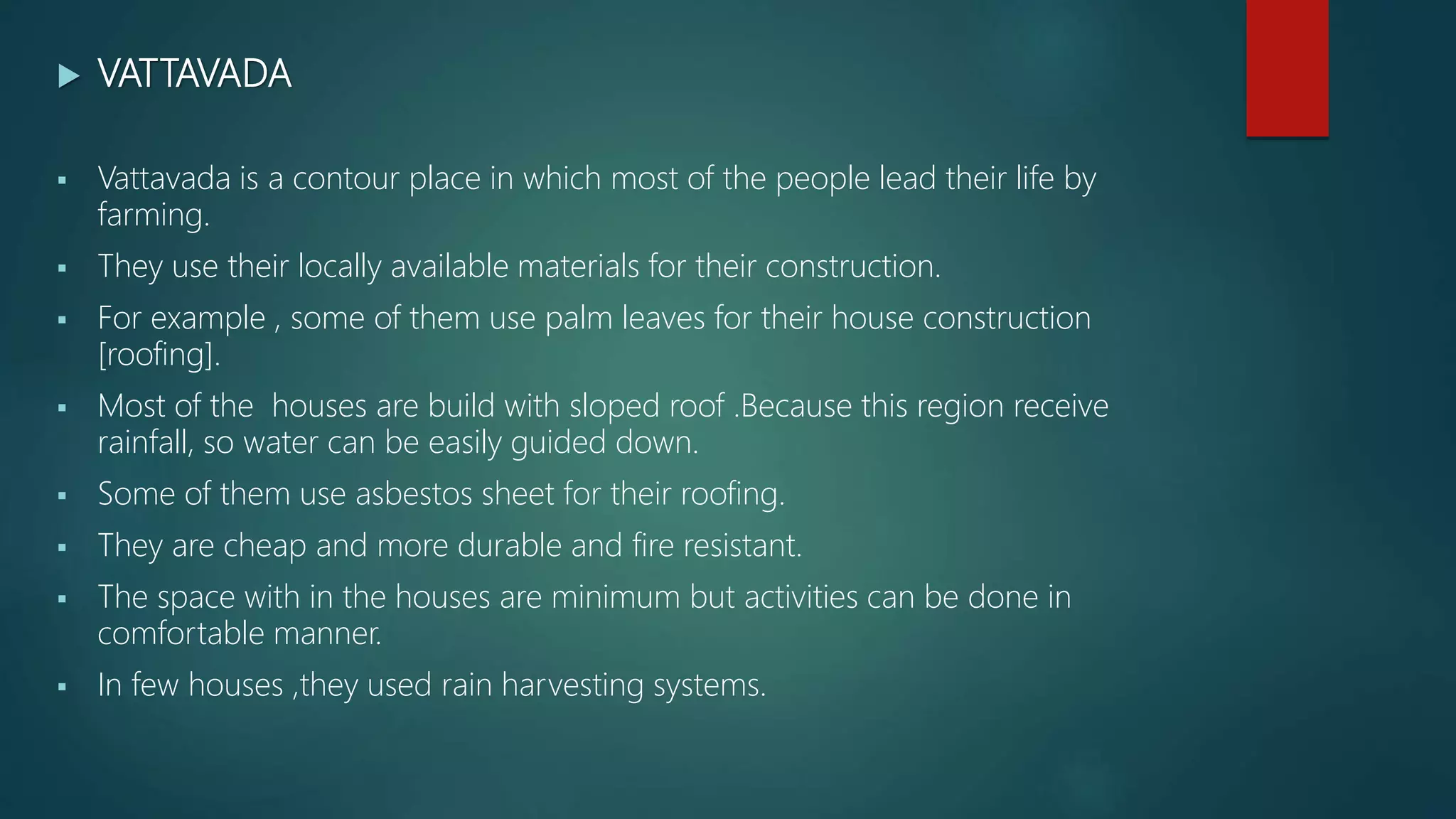 VATTAVADA
 Vattavada is a contour place in which most of the people lead their life by
farming.
 They use their locally available materials for their construction.
 For example , some of them use palm leaves for their house construction
[roofing].
 Most of the houses are build with sloped roof .Because this region receive
rainfall, so water can be easily guided down.
 Some of them use asbestos sheet for their roofing.
 They are cheap and more durable and fire resistant.
 The space with in the houses are minimum but activities can be done in
comfortable manner.
 In few houses ,they used rain harvesting systems.
 