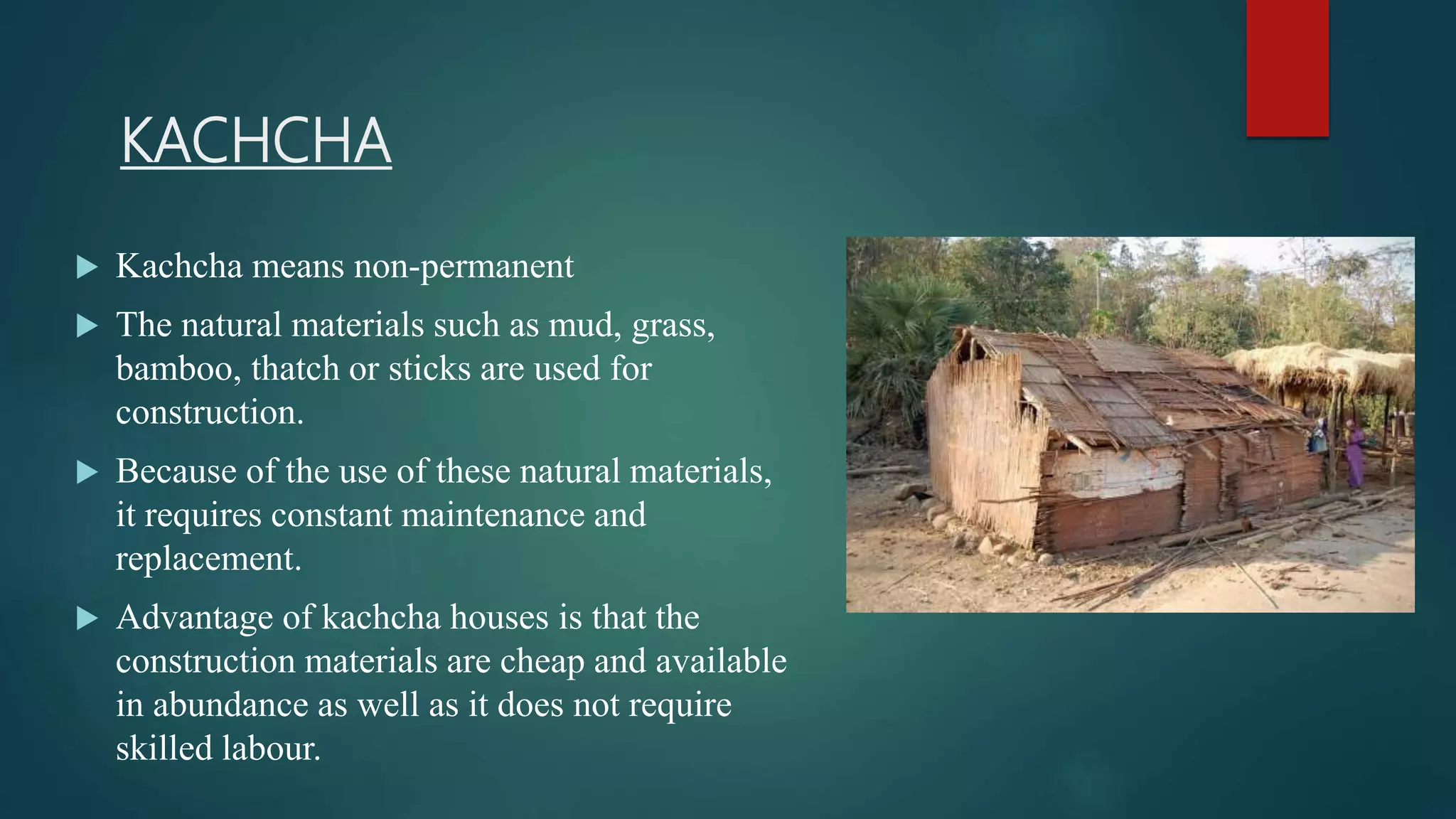 KACHCHA
 Kachcha means non-permanent
 The natural materials such as mud, grass,
bamboo, thatch or sticks are used for
construction.
 Because of the use of these natural materials,
it requires constant maintenance and
replacement.
 Advantage of kachcha houses is that the
construction materials are cheap and available
in abundance as well as it does not require
skilled labour.
 