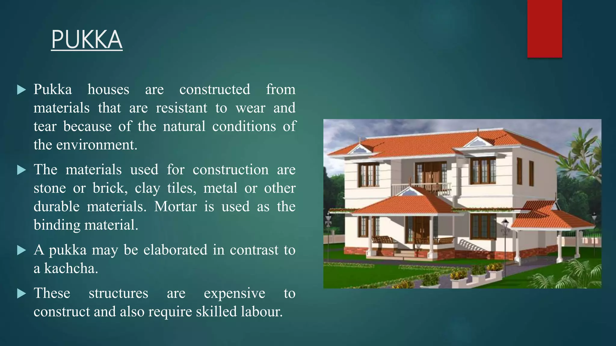 PUKKA
 Pukka houses are constructed from
materials that are resistant to wear and
tear because of the natural conditions of
the environment.
 The materials used for construction are
stone or brick, clay tiles, metal or other
durable materials. Mortar is used as the
binding material.
 A pukka may be elaborated in contrast to
a kachcha.
 These structures are expensive to
construct and also require skilled labour.
 