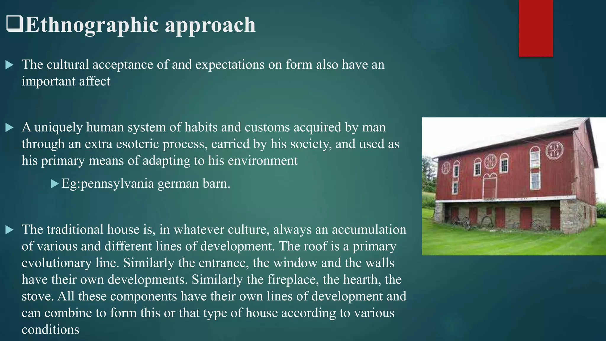 Ethnographic approach
 The cultural acceptance of and expectations on form also have an
important affect
 A uniquely human system of habits and customs acquired by man
through an extra esoteric process, carried by his society, and used as
his primary means of adapting to his environment
Eg:pennsylvania german barn.
 The traditional house is, in whatever culture, always an accumulation
of various and different lines of development. The roof is a primary
evolutionary line. Similarly the entrance, the window and the walls
have their own developments. Similarly the fireplace, the hearth, the
stove. All these components have their own lines of development and
can combine to form this or that type of house according to various
conditions
 