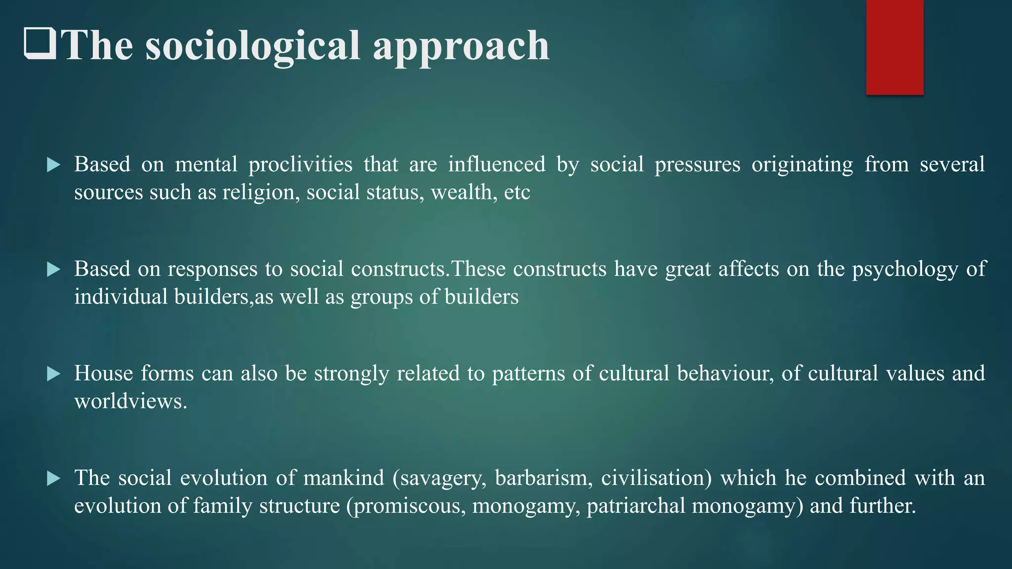 The sociological approach
 Based on mental proclivities that are influenced by social pressures originating from several
sources such as religion, social status, wealth, etc
 Based on responses to social constructs.These constructs have great affects on the psychology of
individual builders,as well as groups of builders
 House forms can also be strongly related to patterns of cultural behaviour, of cultural values and
worldviews.
 The social evolution of mankind (savagery, barbarism, civilisation) which he combined with an
evolution of family structure (promiscous, monogamy, patriarchal monogamy) and further.
 