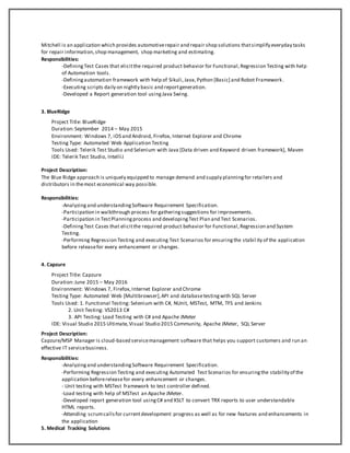Mitchell is an application which provides automotiverepair and repair shop solutions thatsimplify everyday tasks
for repair information,shop management, shop marketing and estimating.
Responsibilities:
-DefiningTest Cases that elicitthe required product behavior for Functional,Regression Testing with help
of Automation tools.
-Definingautomation framework with help of Sikuli,Java,Python [Basic] and Robot Framework.
-Executing scripts daily on nightly basic and reportgeneration.
-Developed a Report generation tool usingJava Swing.
3. BlueRidge
Project Title: BlueRidge
Duration:September 2014 – May 2015
Environment: Windows 7, iOS and Android, Firefox, Internet Explorer and Chrome
Testing Type: Automated Web Application Testing
Tools Used: Telerik Test Studio and Selenium with Java [Data driven and Keyword driven framework], Maven
IDE: Telerik Test Studio, IntelliJ
Project Description:
The Blue Ridge approach is uniquely equipped to manage demand and supply planningfor retailers and
distributors in themost economical way possible.
Responsibilities:
-Analyzingand understandingSoftware Requirement Specification.
-Participation in walkthrough process for gatheringsuggestions for improvements.
-Participation in TestPlanningprocess and developingTest Plan and Test Scenarios.
-DefiningTest Cases that elicitthe required product behavior for Functional,Regression and System
Testing.
-Performing Regression Testing and executing Test Scenarios for ensuringthe stabil ity of the application
before releasefor every enhancement or changes.
4. Capzure
Project Title: Capzure
Duration:June 2015 – May 2016
Environment: Windows 7, Firefox,Internet Explorer and Chrome
Testing Type: Automated Web [Multibrowser],API and databasetestingwith SQL Server
Tools Used: 1. Functional Testing: Selenium with C#, NUnit, MSTest, MTM, TFS and Jenkins
2. Unit Testing: VS2013 C#
3. API Testing: Load Testing with C# and Apache JMeter
IDE: Visual Studio 2015 Ultimate,Visual Studio 2015 Community, Apache JMeter, SQL Server
Project Description:
Capzure/MSP Manager is cloud-based servicemanagement software that helps you support customers and run an
effective IT servicebusiness.
Responsibilities:
-Analyzingand understandingSoftware Requirement Specification.
-Performing Regression Testing and executing Automated Test Scenarios for ensuringthe stability of the
application beforereleasefor every enhancement or changes.
- Unit testing with MSTest framework to test controller defined.
-Load testing with help of MSTest an Apache JMeter.
-Developed report generation tool usingC# and XSLT to convert TRX reports to user understandable
HTML reports.
-Attending scrumcallsfor currentdevelopment progress as well as for new features and enhancements in
the application
5. Medical Tracking Solutions
 