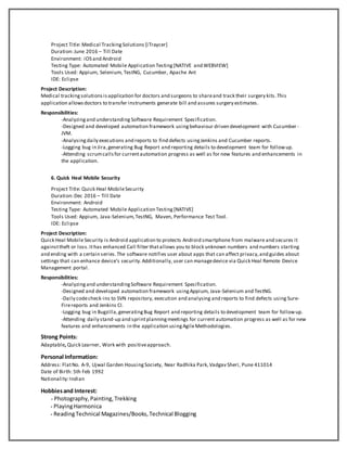 Project Title: Medical TrackingSolutions [iTraycer]
Duration:June 2016 – Till Date
Environment: iOS and Android
Testing Type: Automated Mobile Application Testing[NATIVE and WEBVIEW]
Tools Used: Appium, Selenium, TestNG, Cucumber, Apache Ant
IDE: Eclipse
Project Description:
Medical trackingsolutionsisapplication for doctors and surgeons to shareand track their surgery kits.This
application allowsdoctors to transfer instruments generate bill and assures surgery estimates.
Responsibilities:
-Analyzingand understanding Software Requirement Specification.
-Designed and developed automation framework usingbehaviour driven development with Cucumber-
JVM.
-Analysingdaily executions and reports to find defects usingJenkins and Cucumber reports.
-Logging bug in Jira,generating Bug Report and reporting details to development team for followup.
-Attending scrumcallsfor currentautomation progress as well as for new features and enhancements in
the application.
6. Quick Heal Mobile Security
Project Title: Quick Heal MobileSecurity
Duration:Dec 2016 – Till Date
Environment: Android
Testing Type: Automated Mobile Application Testing[NATIVE]
Tools Used: Appium, Java-Selenium,TestNG, Maven, Performance Test Tool.
IDE: Eclipse
Project Description:
Quick Heal MobileSecurity is Android application to protects Android smartphone from malware and secures it
againsttheft or loss.Ithas enhanced Call filter thatallows you to block unknown numbers and numbers starting
and ending with a certain series.The software notifies user about apps that can affect privacy,and guides about
settings that can enhance device’s security.Additionally, user can managedevice via Quick Heal Remote Device
Management portal.
Responsibilities:
-Analyzingand understandingSoftware Requirement Specification.
-Designed and developed automation framework usingAppium, Java-Selenium and TestNG.
-Daily codecheck-ins to SVN repository, execution and analysing and reports to find defects using Sure-
Firereports and Jenkins CI.
-Logging bug in Bugzilla,generatingBug Report and reporting details to development team for followup.
-Attending daily stand-up and sprintplanningmeetings for current automation progress as well as for new
features and enhancements in the application usingAgileMethodologies.
Strong Points:
Adaptable, Quick Learner, Work with positiveapproach.
Personal Information:
Address: FlatNo. A-9, Ujwal Garden HousingSociety, Near Radhika Park,Vadgav Sheri, Pune 411014
Date of Birth: 5th Feb 1992
Nationality:Indian
Hobbiesand Interest:
- Photography,Painting,Trekking
- PlayingHarmonica
- ReadingTechnical Magazines/Books,Technical Blogging
 