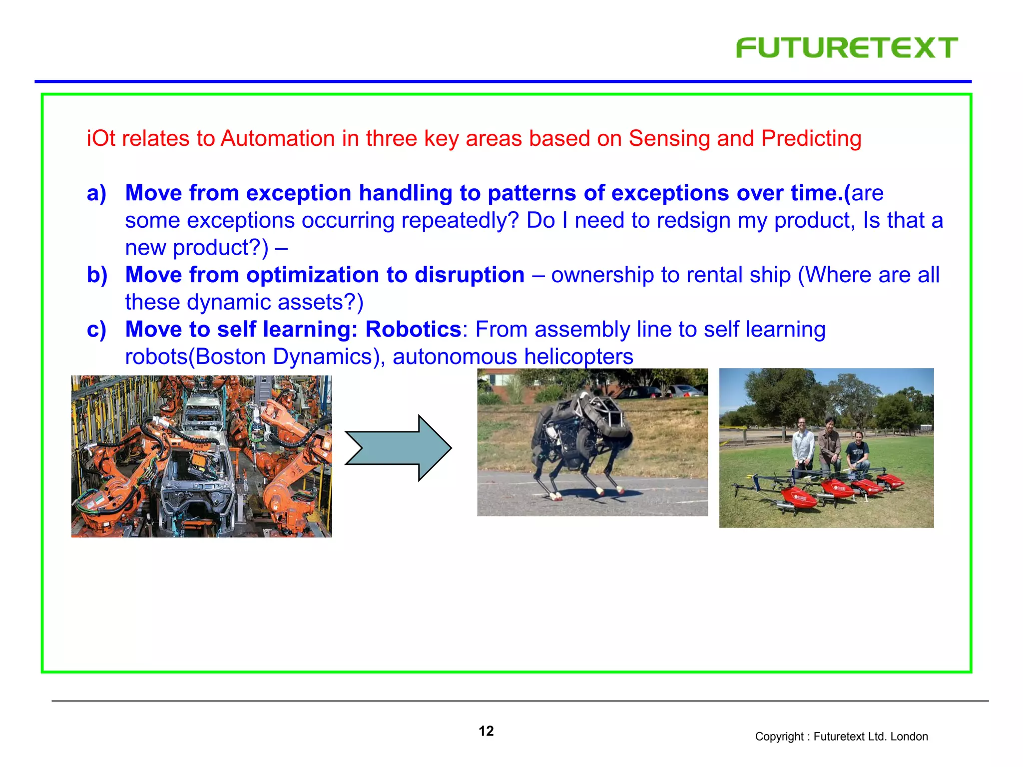 Copyright : Futuretext Ltd. London12
iOt relates to Automation in three key areas based on Sensing and Predicting
a) Move from exception handling to patterns of exceptions over time.(are
some exceptions occurring repeatedly? Do I need to redsign my product, Is that a
new product?) –
b) Move from optimization to disruption – ownership to rental ship (Where are all
these dynamic assets?)
c) Move to self learning: Robotics: From assembly line to self learning
robots(Boston Dynamics), autonomous helicopters
 