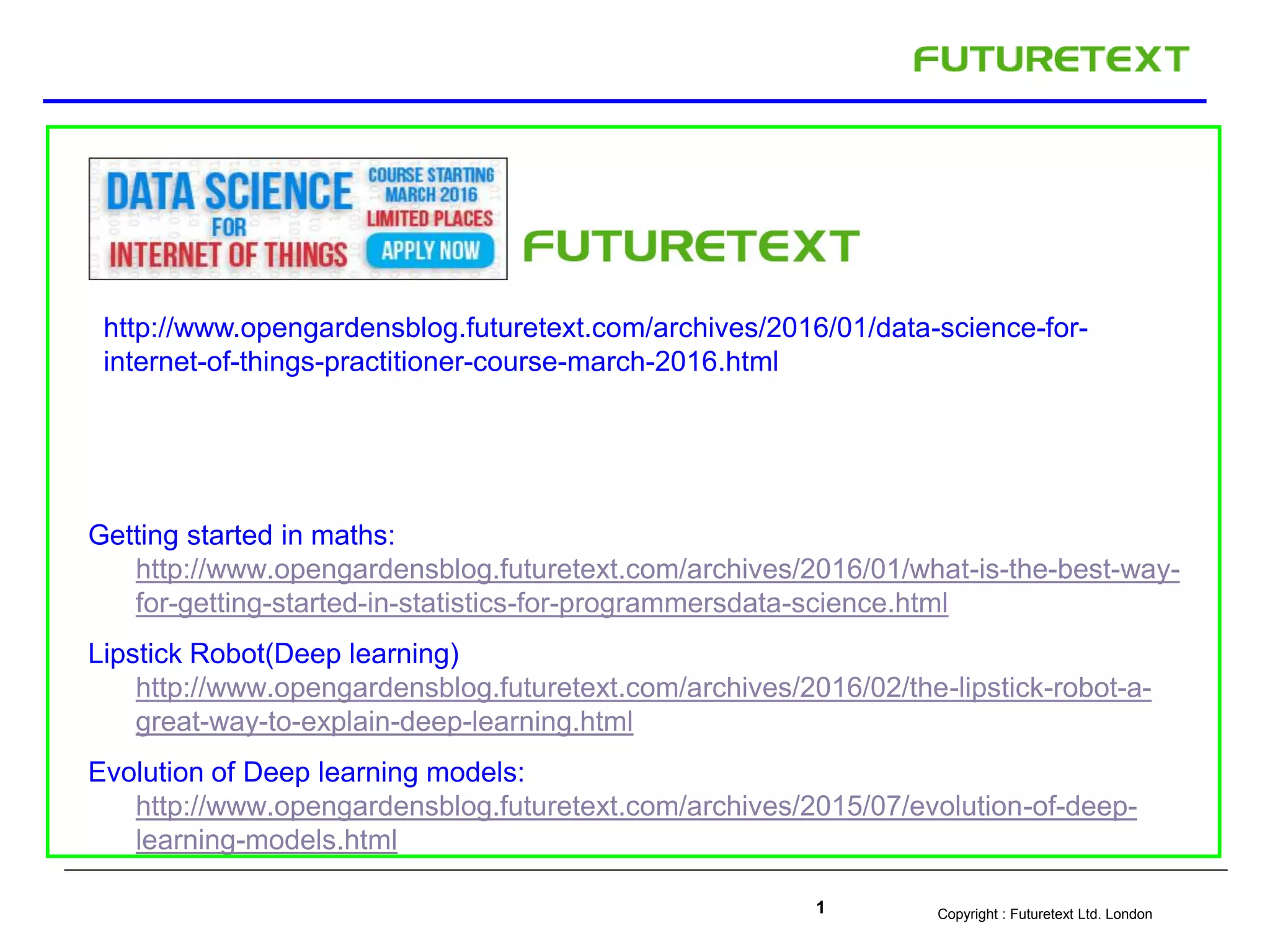 Copyright : Futuretext Ltd. London1
Getting started in maths:
http://www.opengardensblog.futuretext.com/archives/2016/01/what-is-the-best-way-
for-getting-started-in-statistics-for-programmersdata-science.html
Lipstick Robot(Deep learning)
http://www.opengardensblog.futuretext.com/archives/2016/02/the-lipstick-robot-a-
great-way-to-explain-deep-learning.html
Evolution of Deep learning models:
http://www.opengardensblog.futuretext.com/archives/2015/07/evolution-of-deep-
learning-models.html
http://www.opengardensblog.futuretext.com/archives/2016/01/data-science-for-
internet-of-things-practitioner-course-march-2016.html
 