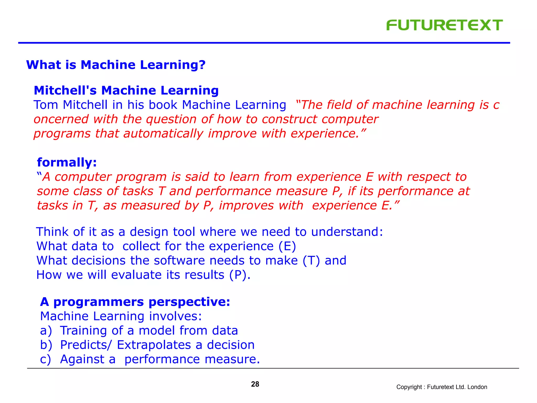 Copyright : Futuretext Ltd. London28
What is Machine Learning?
Mitchell's Machine Learning
Tom Mitchell in his book Machine Learning “The field of machine learning is c
oncerned with the question of how to construct computer
programs that automatically improve with experience.”
formally:
“A computer program is said to learn from experience E with respect to
some class of tasks T and performance measure P, if its performance at
tasks in T, as measured by P, improves with experience E.”
Think of it as a design tool where we need to understand:
What data to collect for the experience (E)
What decisions the software needs to make (T) and
How we will evaluate its results (P).
A programmers perspective:
Machine Learning involves:
a) Training of a model from data
b) Predicts/ Extrapolates a decision
c) Against a performance measure.
 