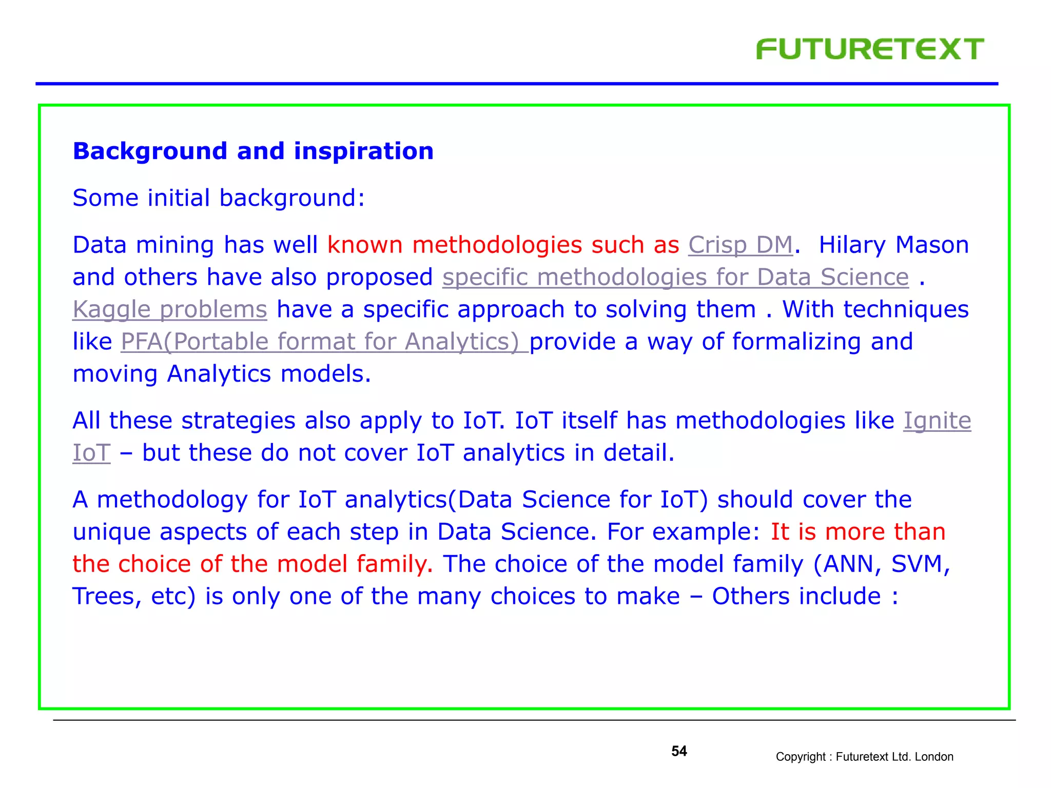 Copyright : Futuretext Ltd. London54
Background and inspiration
Some initial background:
Data mining has well known methodologies such as Crisp DM. Hilary Mason
and others have also proposed specific methodologies for Data Science .
Kaggle problems have a specific approach to solving them . With techniques
like PFA(Portable format for Analytics) provide a way of formalizing and
moving Analytics models.
All these strategies also apply to IoT. IoT itself has methodologies like Ignite
IoT – but these do not cover IoT analytics in detail.
A methodology for IoT analytics(Data Science for IoT) should cover the
unique aspects of each step in Data Science. For example: It is more than
the choice of the model family. The choice of the model family (ANN, SVM,
Trees, etc) is only one of the many choices to make – Others include :
 