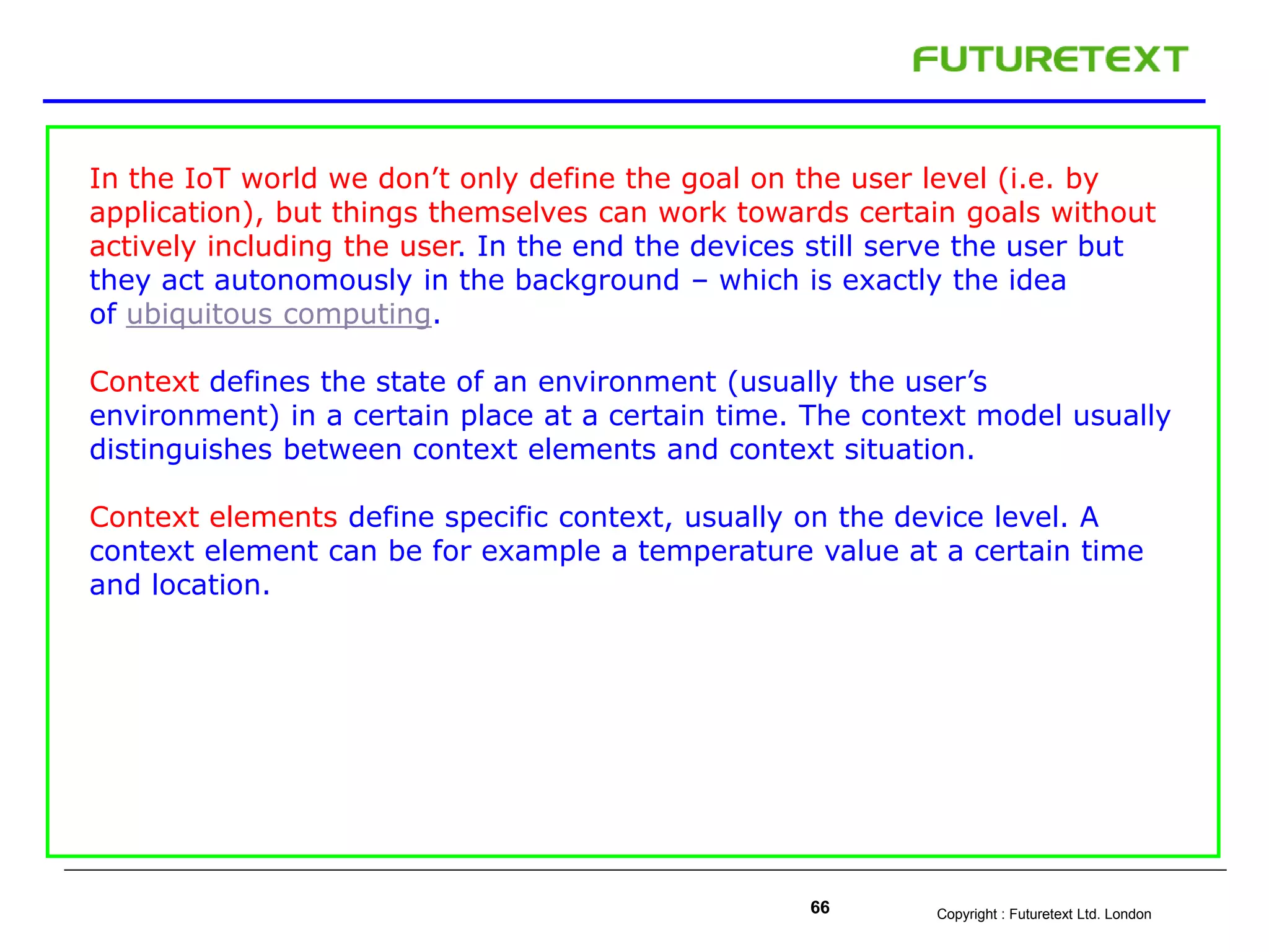 Copyright : Futuretext Ltd. London66
In the IoT world we don’t only define the goal on the user level (i.e. by
application), but things themselves can work towards certain goals without
actively including the user. In the end the devices still serve the user but
they act autonomously in the background – which is exactly the idea
of ubiquitous computing.
Context defines the state of an environment (usually the user’s
environment) in a certain place at a certain time. The context model usually
distinguishes between context elements and context situation.
Context elements define specific context, usually on the device level. A
context element can be for example a temperature value at a certain time
and location.
 