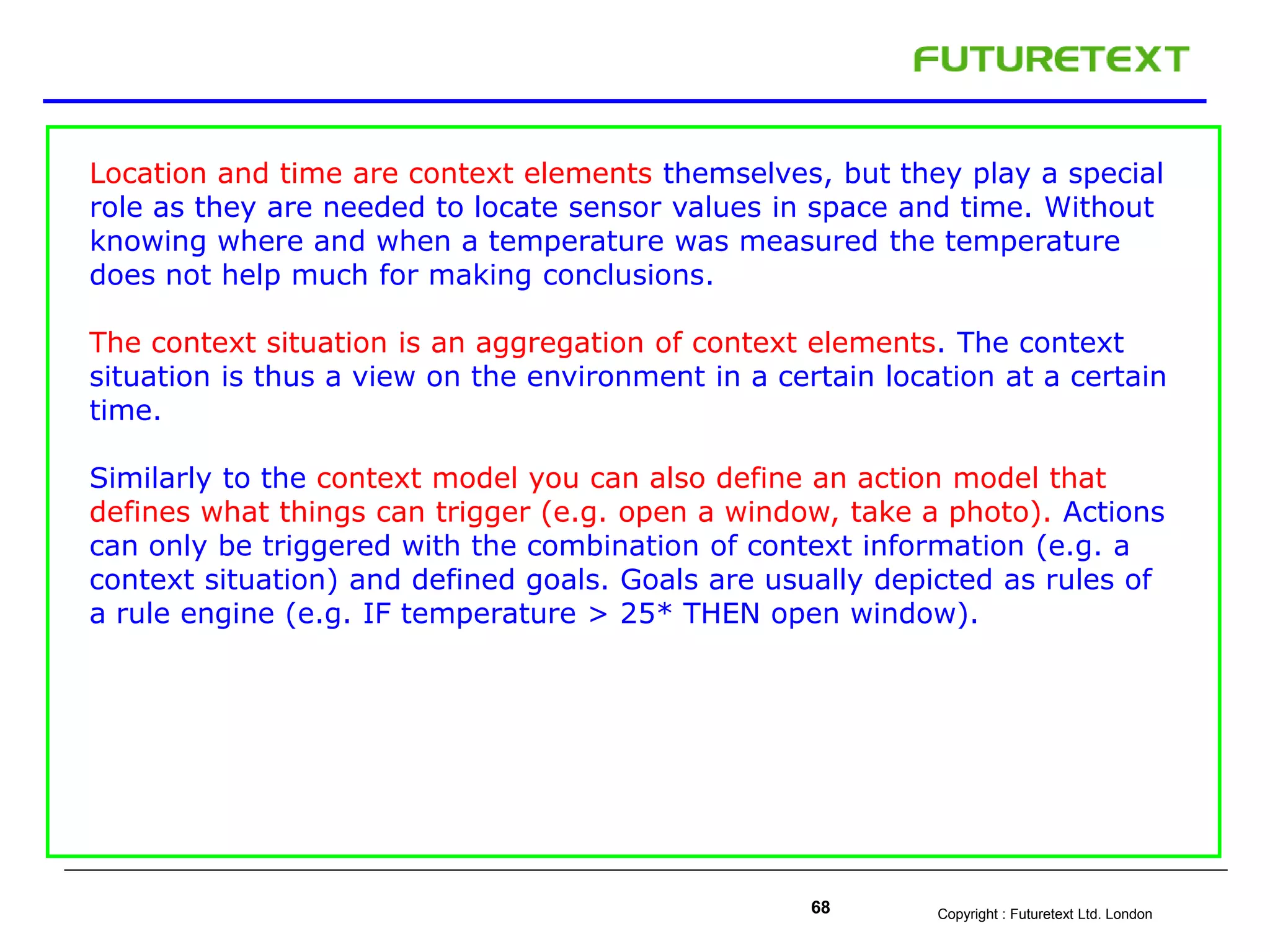 Copyright : Futuretext Ltd. London68
Location and time are context elements themselves, but they play a special
role as they are needed to locate sensor values in space and time. Without
knowing where and when a temperature was measured the temperature
does not help much for making conclusions.
The context situation is an aggregation of context elements. The context
situation is thus a view on the environment in a certain location at a certain
time.
Similarly to the context model you can also define an action model that
defines what things can trigger (e.g. open a window, take a photo). Actions
can only be triggered with the combination of context information (e.g. a
context situation) and defined goals. Goals are usually depicted as rules of
a rule engine (e.g. IF temperature > 25* THEN open window).
 