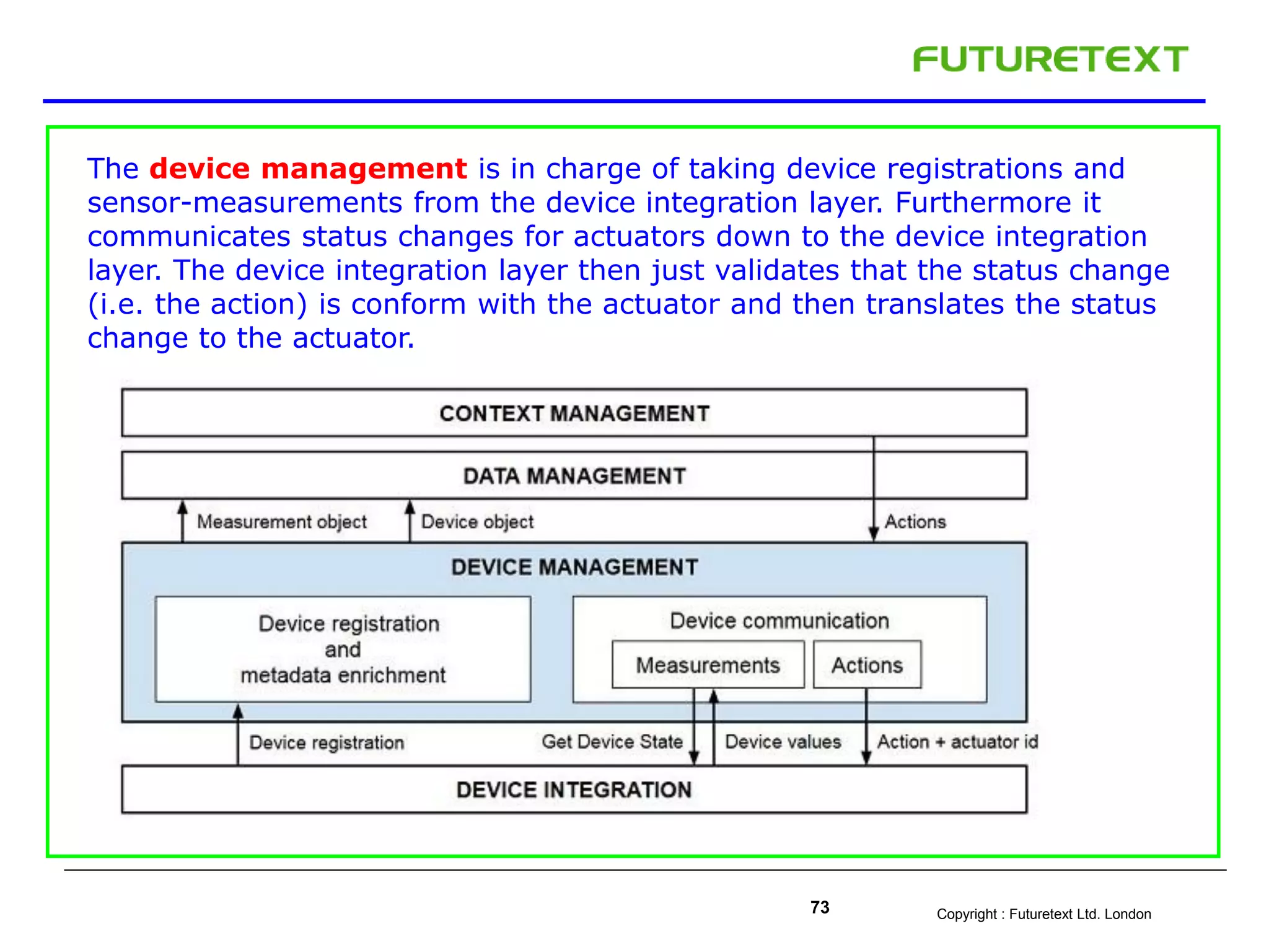 Copyright : Futuretext Ltd. London73
The device management is in charge of taking device registrations and
sensor-measurements from the device integration layer. Furthermore it
communicates status changes for actuators down to the device integration
layer. The device integration layer then just validates that the status change
(i.e. the action) is conform with the actuator and then translates the status
change to the actuator.
 