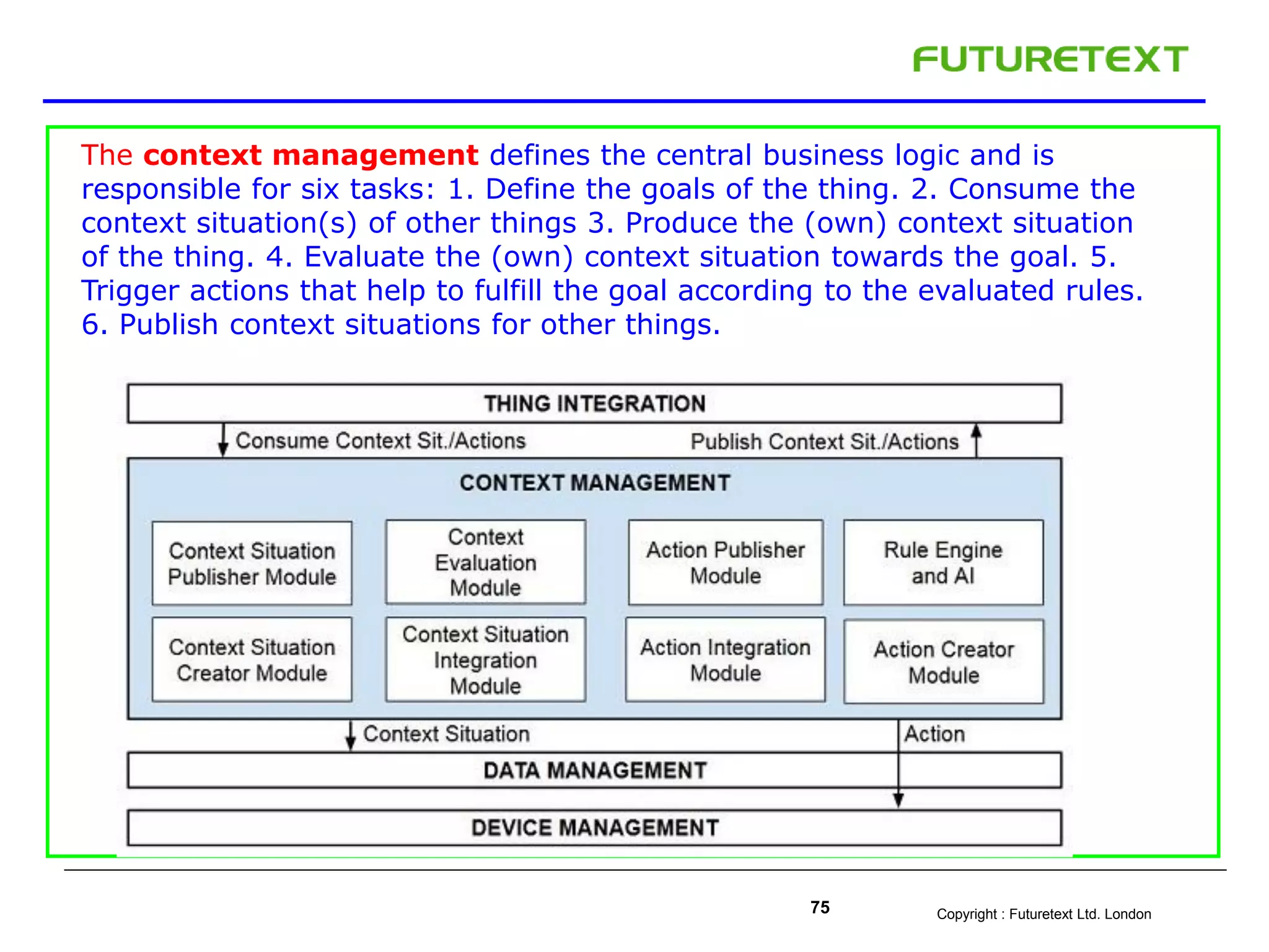 Copyright : Futuretext Ltd. London75
The context management defines the central business logic and is
responsible for six tasks: 1. Define the goals of the thing. 2. Consume the
context situation(s) of other things 3. Produce the (own) context situation
of the thing. 4. Evaluate the (own) context situation towards the goal. 5.
Trigger actions that help to fulfill the goal according to the evaluated rules.
6. Publish context situations for other things.
 