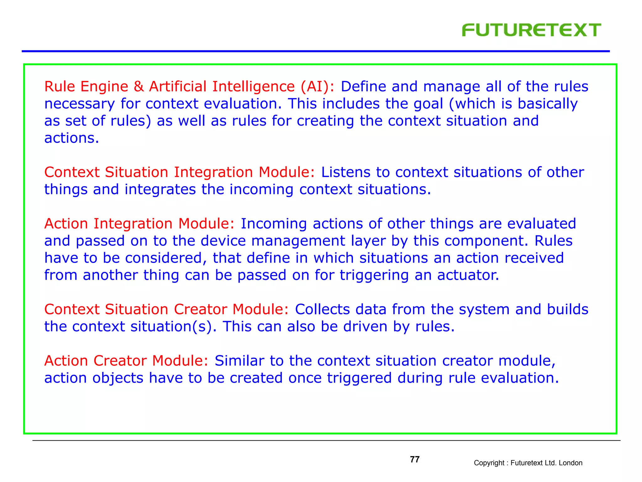 Copyright : Futuretext Ltd. London77
Rule Engine & Artificial Intelligence (AI): Define and manage all of the rules
necessary for context evaluation. This includes the goal (which is basically
as set of rules) as well as rules for creating the context situation and
actions.
Context Situation Integration Module: Listens to context situations of other
things and integrates the incoming context situations.
Action Integration Module: Incoming actions of other things are evaluated
and passed on to the device management layer by this component. Rules
have to be considered, that define in which situations an action received
from another thing can be passed on for triggering an actuator.
Context Situation Creator Module: Collects data from the system and builds
the context situation(s). This can also be driven by rules.
Action Creator Module: Similar to the context situation creator module,
action objects have to be created once triggered during rule evaluation.
 
