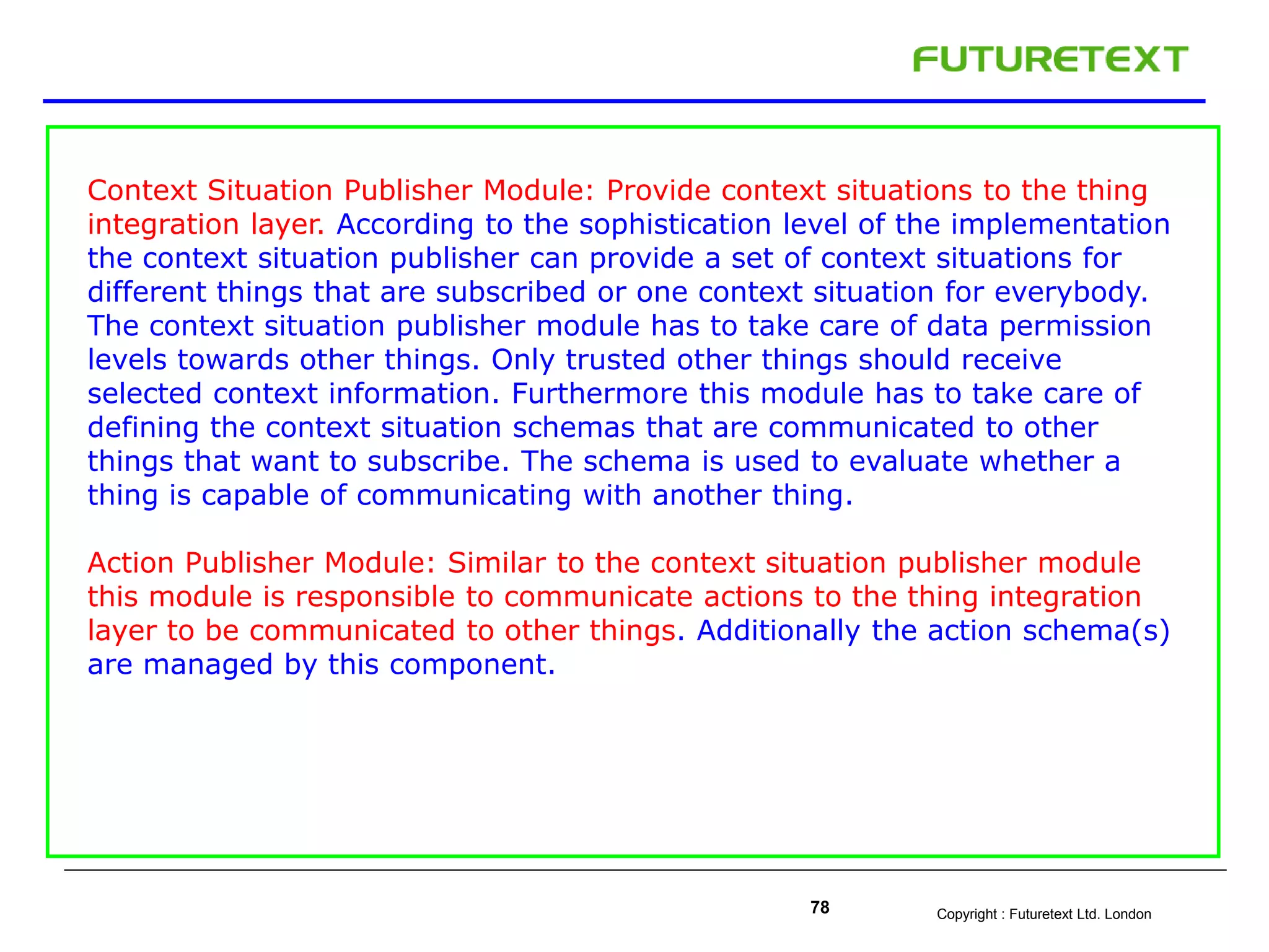 Copyright : Futuretext Ltd. London78
Context Situation Publisher Module: Provide context situations to the thing
integration layer. According to the sophistication level of the implementation
the context situation publisher can provide a set of context situations for
different things that are subscribed or one context situation for everybody.
The context situation publisher module has to take care of data permission
levels towards other things. Only trusted other things should receive
selected context information. Furthermore this module has to take care of
defining the context situation schemas that are communicated to other
things that want to subscribe. The schema is used to evaluate whether a
thing is capable of communicating with another thing.
Action Publisher Module: Similar to the context situation publisher module
this module is responsible to communicate actions to the thing integration
layer to be communicated to other things. Additionally the action schema(s)
are managed by this component.
 
