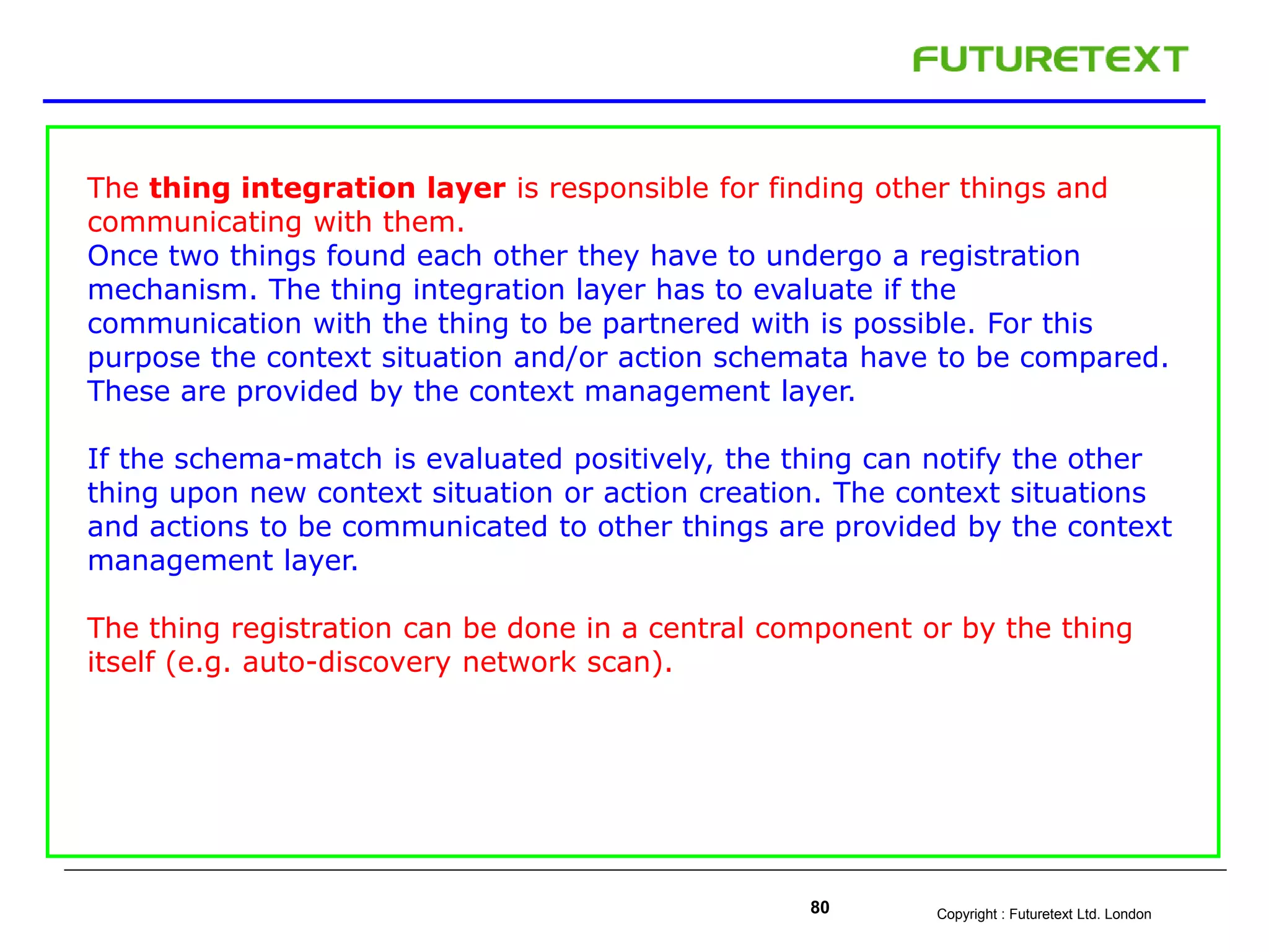 Copyright : Futuretext Ltd. London80
The thing integration layer is responsible for finding other things and
communicating with them.
Once two things found each other they have to undergo a registration
mechanism. The thing integration layer has to evaluate if the
communication with the thing to be partnered with is possible. For this
purpose the context situation and/or action schemata have to be compared.
These are provided by the context management layer.
If the schema-match is evaluated positively, the thing can notify the other
thing upon new context situation or action creation. The context situations
and actions to be communicated to other things are provided by the context
management layer.
The thing registration can be done in a central component or by the thing
itself (e.g. auto-discovery network scan).
 