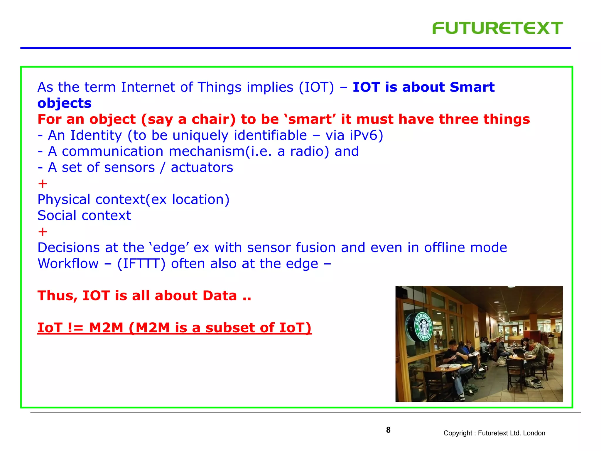 Copyright : Futuretext Ltd. London8
As the term Internet of Things implies (IOT) – IOT is about Smart
objects
For an object (say a chair) to be ‘smart’ it must have three things
- An Identity (to be uniquely identifiable – via iPv6)
- A communication mechanism(i.e. a radio) and
- A set of sensors / actuators
+
Physical context(ex location)
Social context
+
Decisions at the ‘edge’ ex with sensor fusion and even in offline mode
Workflow – (IFTTT) often also at the edge –
Thus, IOT is all about Data ..
IoT != M2M (M2M is a subset of IoT)
 
