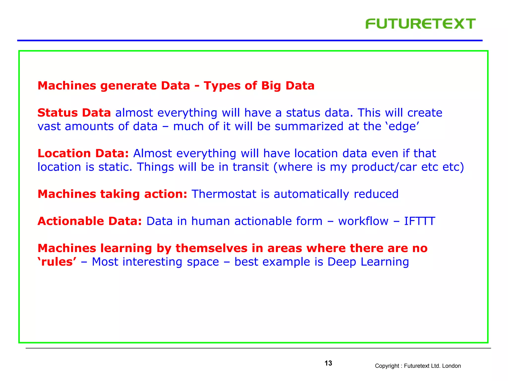 Copyright : Futuretext Ltd. London13
Machines generate Data - Types of Big Data
Status Data almost everything will have a status data. This will create
vast amounts of data – much of it will be summarized at the ‘edge’
Location Data: Almost everything will have location data even if that
location is static. Things will be in transit (where is my product/car etc etc)
Machines taking action: Thermostat is automatically reduced
Actionable Data: Data in human actionable form – workflow – IFTTT
Machines learning by themselves in areas where there are no
‘rules’ – Most interesting space – best example is Deep Learning
 