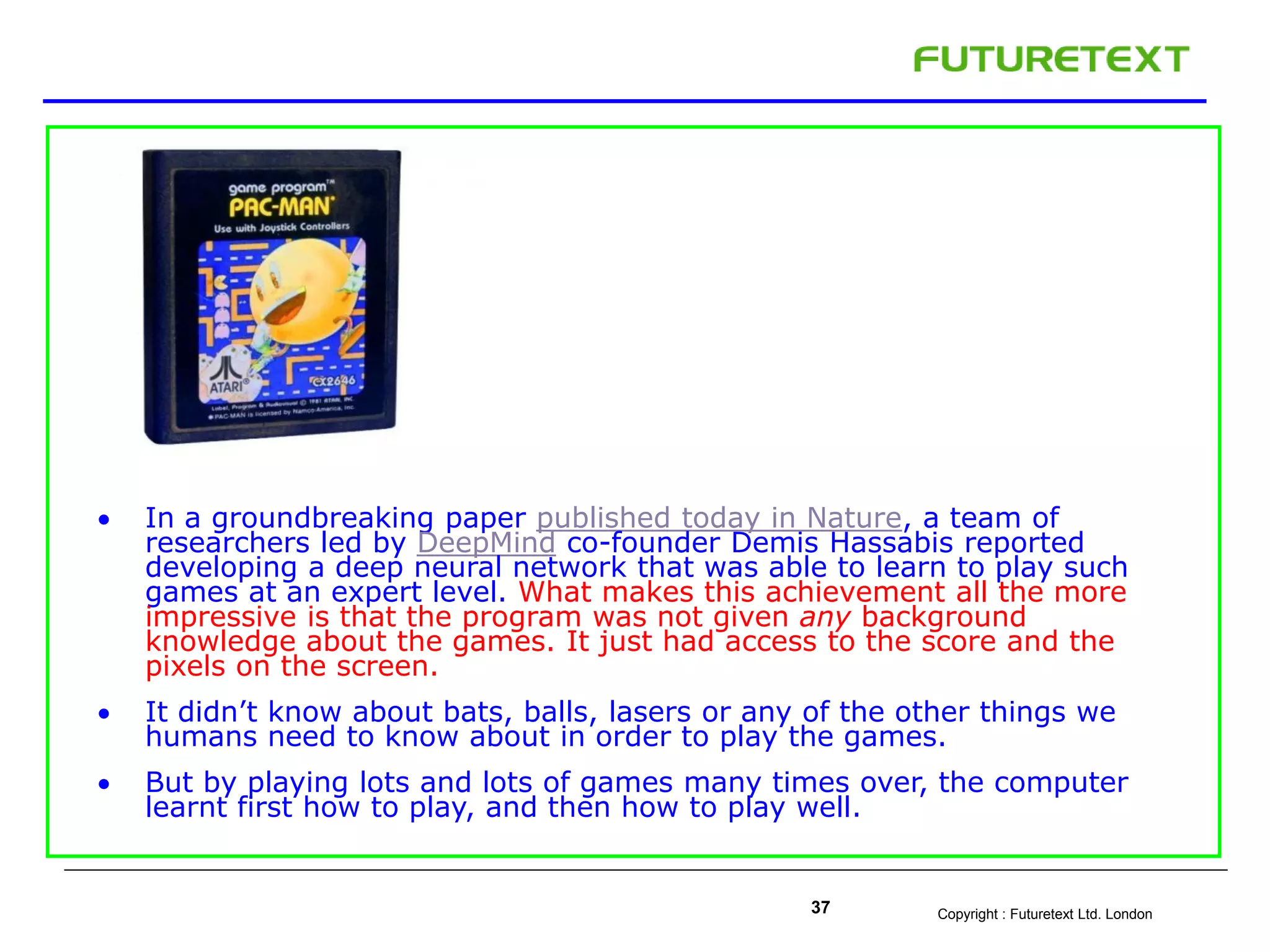 Copyright : Futuretext Ltd. London37
 In a groundbreaking paper published today in Nature, a team of
researchers led by DeepMind co-founder Demis Hassabis reported
developing a deep neural network that was able to learn to play such
games at an expert level. What makes this achievement all the more
impressive is that the program was not given any background
knowledge about the games. It just had access to the score and the
pixels on the screen.
 It didn’t know about bats, balls, lasers or any of the other things we
humans need to know about in order to play the games.
 But by playing lots and lots of games many times over, the computer
learnt first how to play, and then how to play well.
 