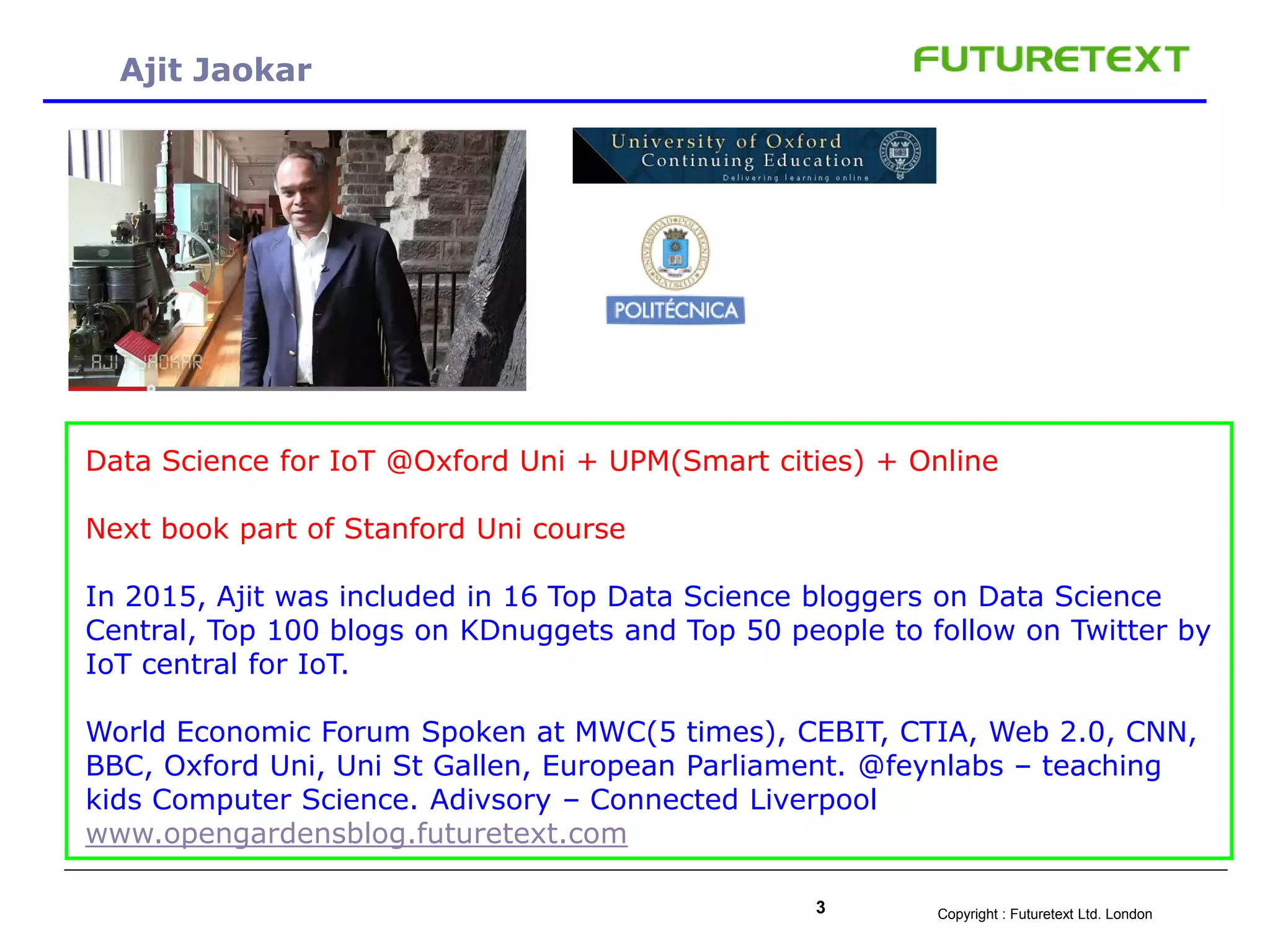 Copyright : Futuretext Ltd. London3
Ajit Jaokar
-
Data Science for IoT @Oxford Uni + UPM(Smart cities) + Online
Next book part of Stanford Uni course
In 2015, Ajit was included in 16 Top Data Science bloggers on Data Science
Central, Top 100 blogs on KDnuggets and Top 50 people to follow on Twitter by
IoT central for IoT.
World Economic Forum Spoken at MWC(5 times), CEBIT, CTIA, Web 2.0, CNN,
BBC, Oxford Uni, Uni St Gallen, European Parliament. @feynlabs – teaching
kids Computer Science. Adivsory – Connected Liverpool
www.opengardensblog.futuretext.com
 