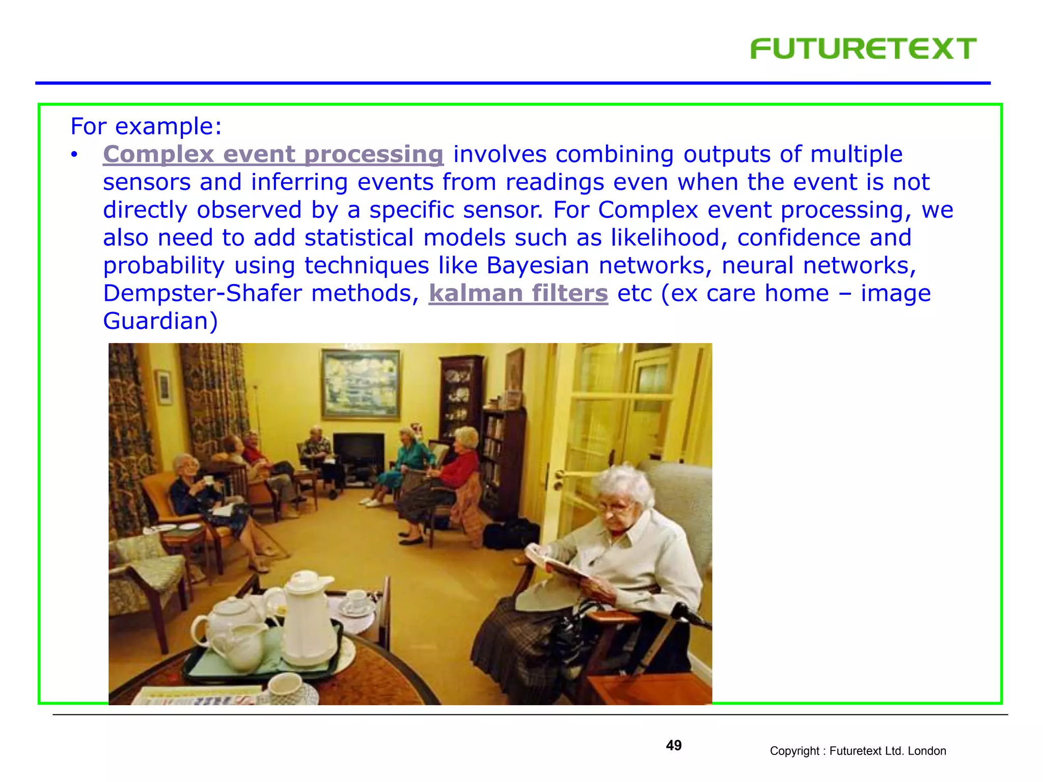 Copyright : Futuretext Ltd. London49
For example:
• Complex event processing involves combining outputs of multiple
sensors and inferring events from readings even when the event is not
directly observed by a specific sensor. For Complex event processing, we
also need to add statistical models such as likelihood, confidence and
probability using techniques like Bayesian networks, neural networks,
Dempster-Shafer methods, kalman filters etc (ex care home – image
Guardian)
 