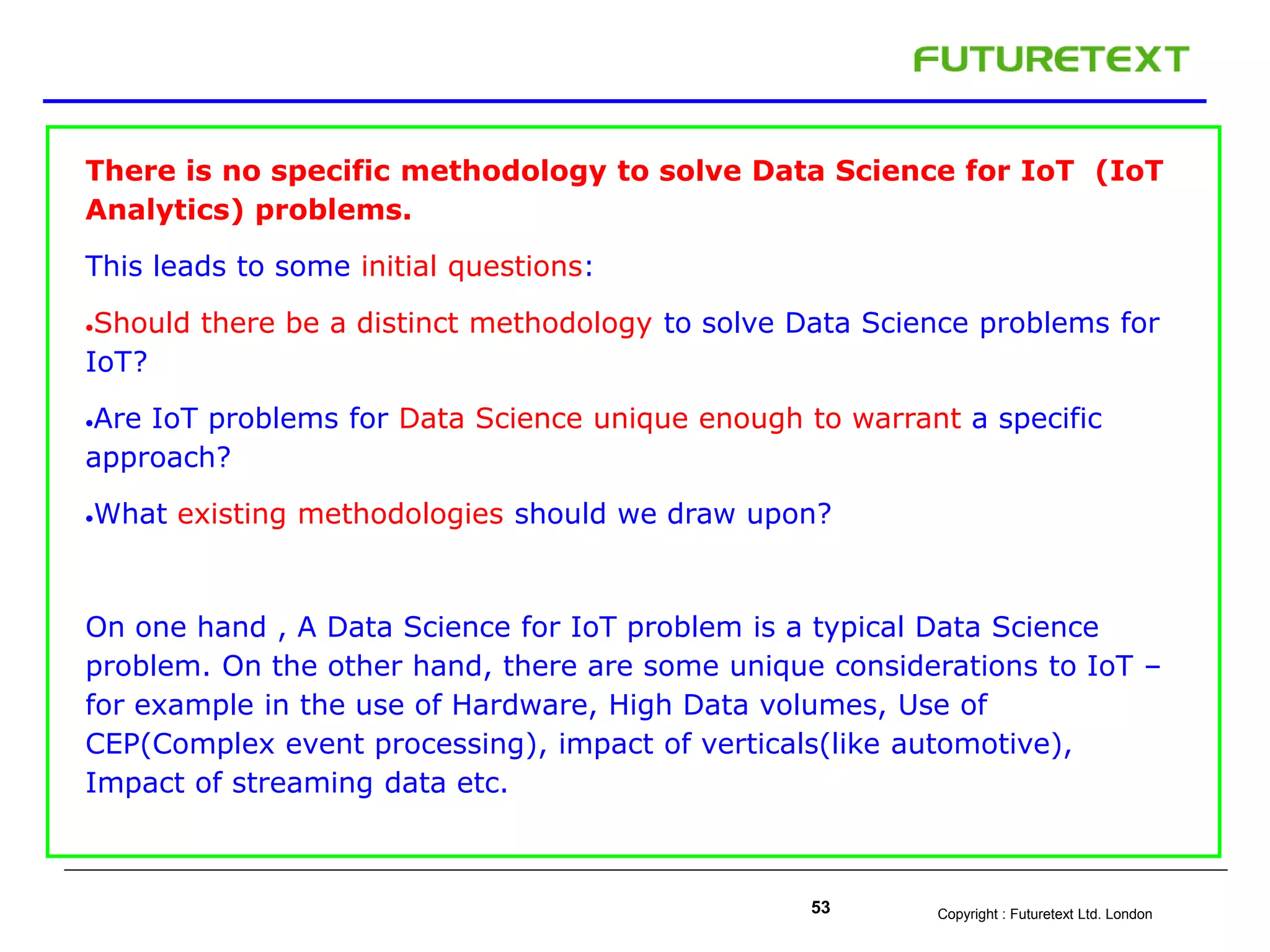 Copyright : Futuretext Ltd. London53
There is no specific methodology to solve Data Science for IoT (IoT
Analytics) problems.
This leads to some initial questions:
Should there be a distinct methodology to solve Data Science problems for
IoT?
Are IoT problems for Data Science unique enough to warrant a specific
approach?
What existing methodologies should we draw upon?
On one hand , A Data Science for IoT problem is a typical Data Science
problem. On the other hand, there are some unique considerations to IoT –
for example in the use of Hardware, High Data volumes, Use of
CEP(Complex event processing), impact of verticals(like automotive),
Impact of streaming data etc.
 
