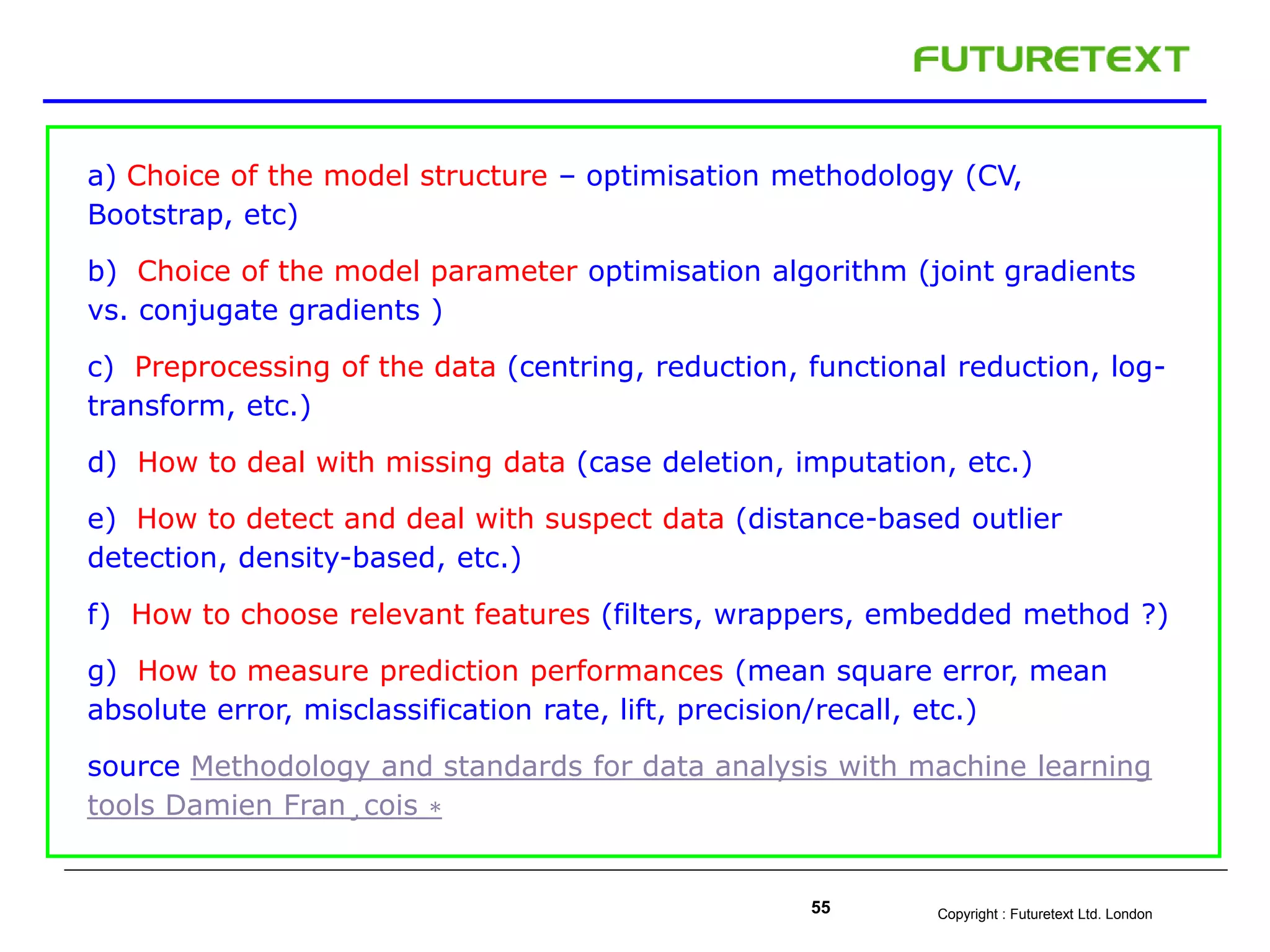 Copyright : Futuretext Ltd. London55
a) Choice of the model structure – optimisation methodology (CV,
Bootstrap, etc)
b) Choice of the model parameter optimisation algorithm (joint gradients
vs. conjugate gradients )
c) Preprocessing of the data (centring, reduction, functional reduction, log-
transform, etc.)
d) How to deal with missing data (case deletion, imputation, etc.)
e) How to detect and deal with suspect data (distance-based outlier
detection, density-based, etc.)
f) How to choose relevant features (filters, wrappers, embedded method ?)
g) How to measure prediction performances (mean square error, mean
absolute error, misclassification rate, lift, precision/recall, etc.)
source Methodology and standards for data analysis with machine learning
tools Damien Fran¸cois ∗
 