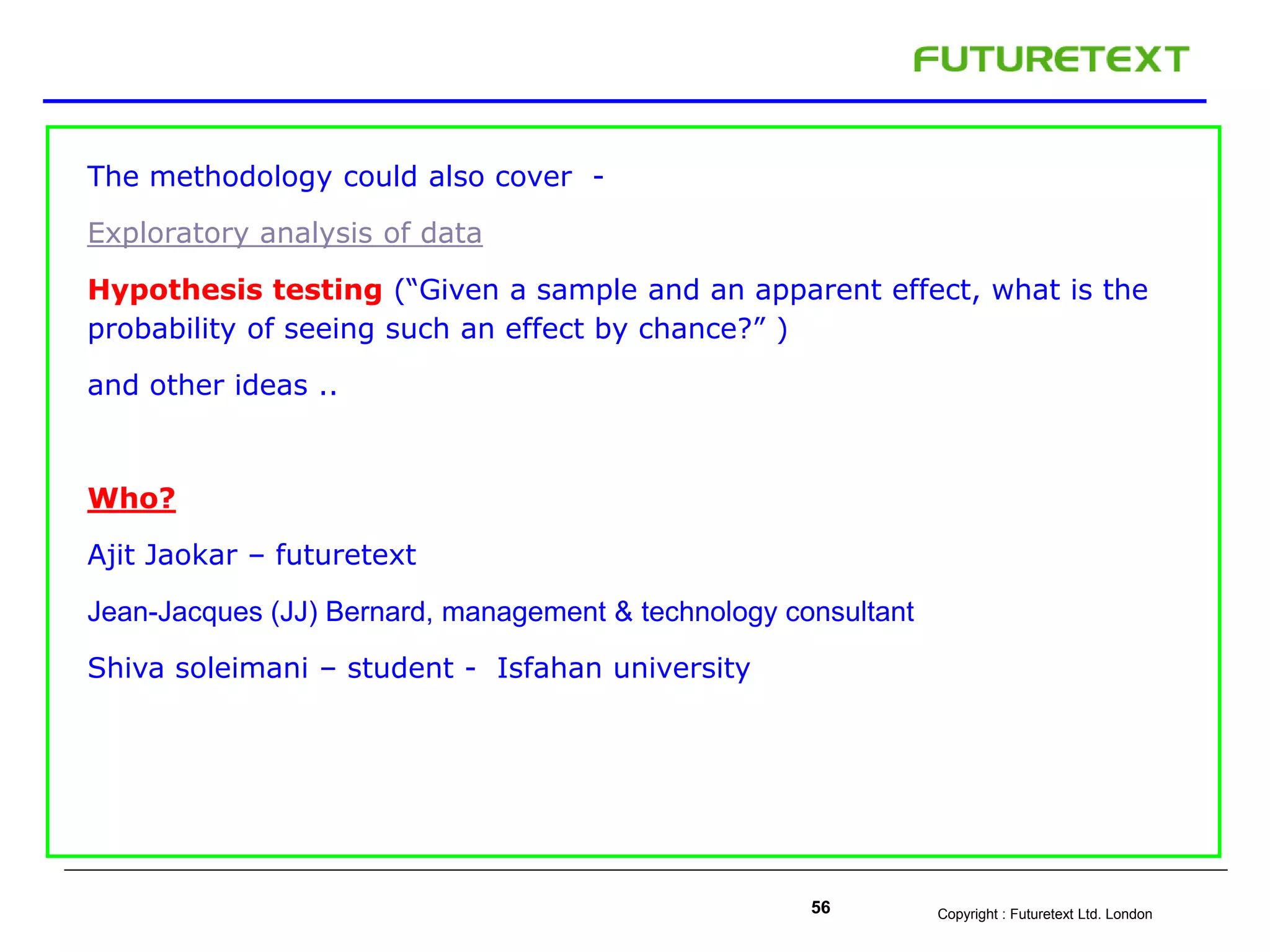 Copyright : Futuretext Ltd. London56
The methodology could also cover -
Exploratory analysis of data
Hypothesis testing (“Given a sample and an apparent effect, what is the
probability of seeing such an effect by chance?” )
and other ideas ..
Who?
Ajit Jaokar – futuretext
Jean-Jacques (JJ) Bernard, management & technology consultant
Shiva soleimani – student - Isfahan university
 
