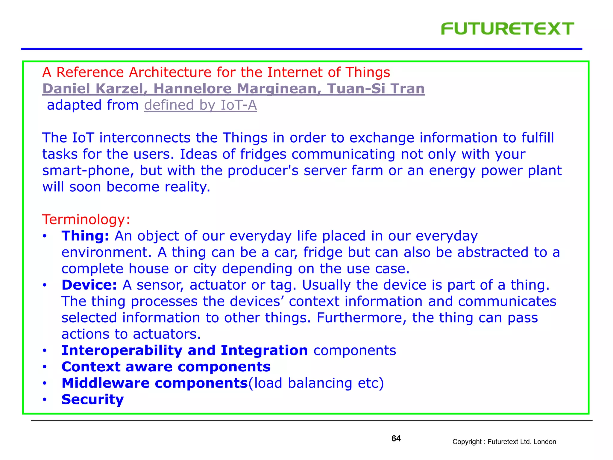 Copyright : Futuretext Ltd. London64
A Reference Architecture for the Internet of Things
Daniel Karzel, Hannelore Marginean, Tuan-Si Tran
adapted from defined by IoT-A
The IoT interconnects the Things in order to exchange information to fulfill
tasks for the users. Ideas of fridges communicating not only with your
smart-phone, but with the producer's server farm or an energy power plant
will soon become reality.
Terminology:
• Thing: An object of our everyday life placed in our everyday
environment. A thing can be a car, fridge but can also be abstracted to a
complete house or city depending on the use case.
• Device: A sensor, actuator or tag. Usually the device is part of a thing.
The thing processes the devices’ context information and communicates
selected information to other things. Furthermore, the thing can pass
actions to actuators.
• Interoperability and Integration components
• Context aware components
• Middleware components(load balancing etc)
• Security
 