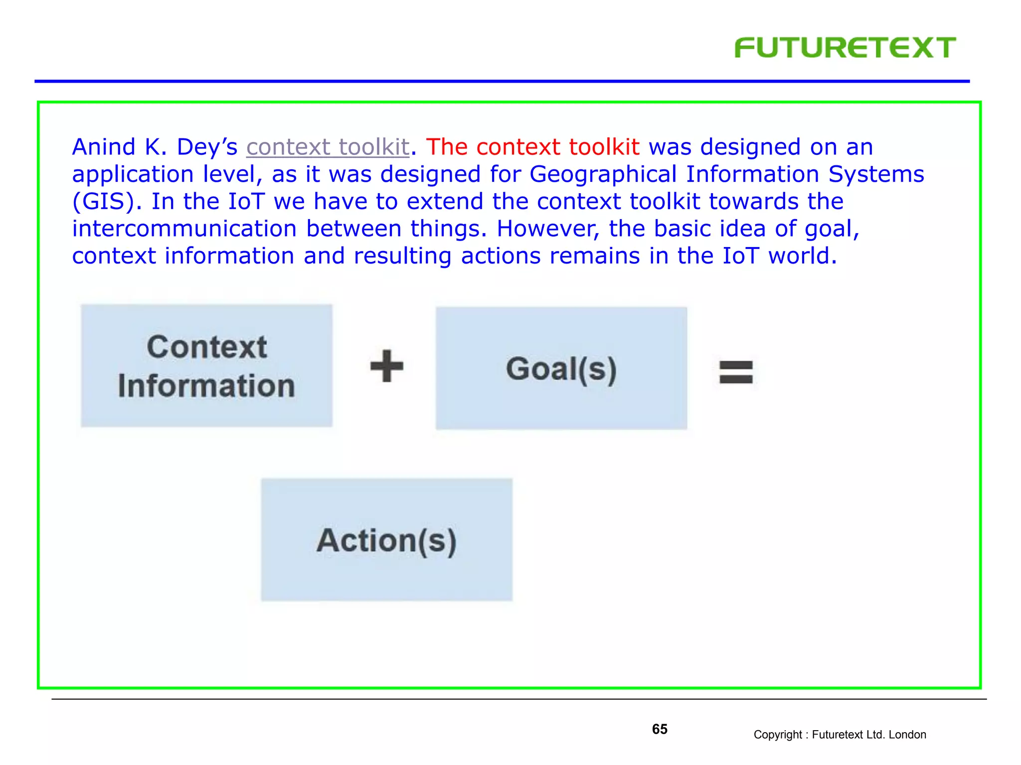 Copyright : Futuretext Ltd. London65
Anind K. Dey’s context toolkit. The context toolkit was designed on an
application level, as it was designed for Geographical Information Systems
(GIS). In the IoT we have to extend the context toolkit towards the
intercommunication between things. However, the basic idea of goal,
context information and resulting actions remains in the IoT world.
 