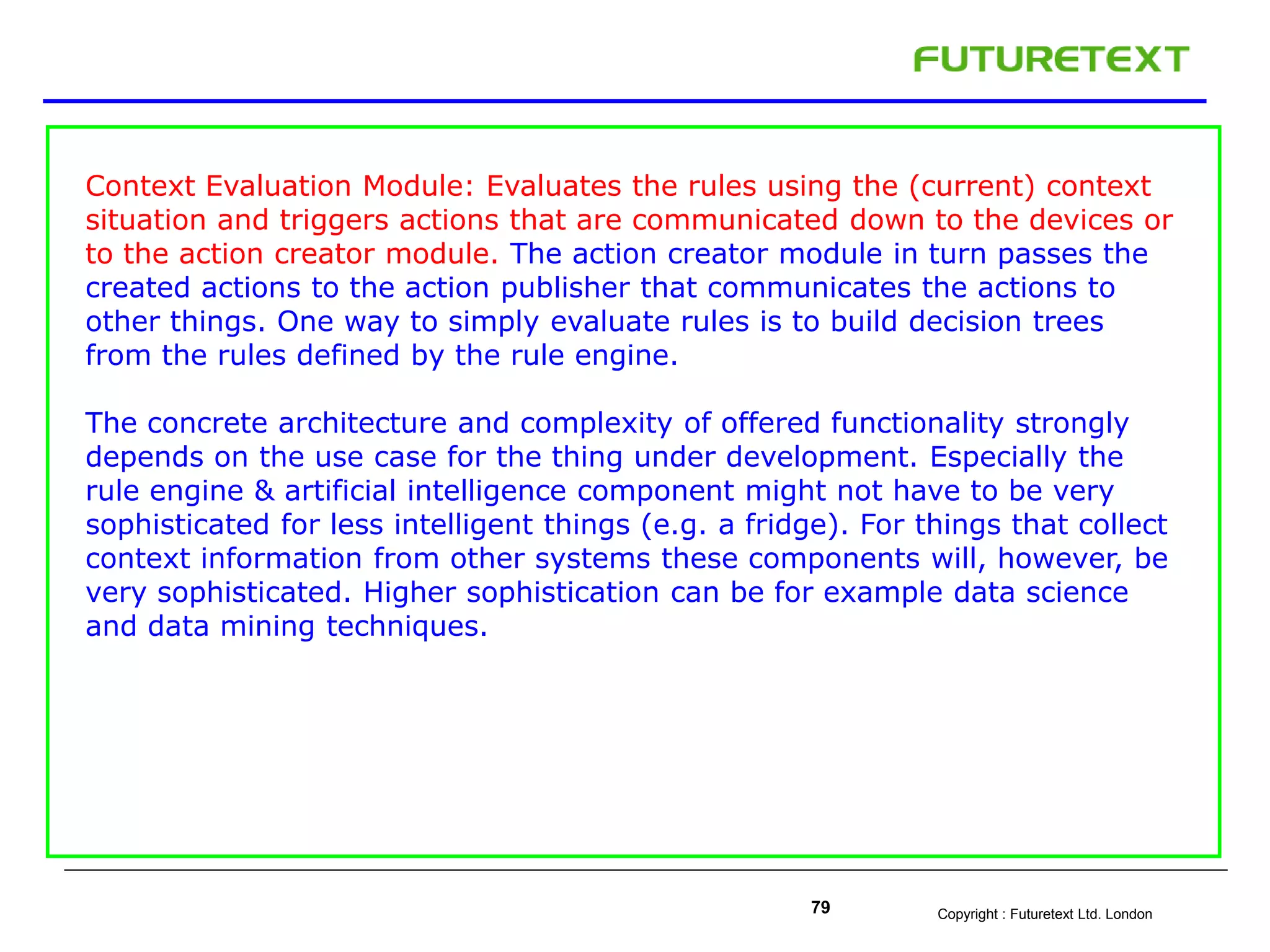 Copyright : Futuretext Ltd. London79
Context Evaluation Module: Evaluates the rules using the (current) context
situation and triggers actions that are communicated down to the devices or
to the action creator module. The action creator module in turn passes the
created actions to the action publisher that communicates the actions to
other things. One way to simply evaluate rules is to build decision trees
from the rules defined by the rule engine.
The concrete architecture and complexity of offered functionality strongly
depends on the use case for the thing under development. Especially the
rule engine & artificial intelligence component might not have to be very
sophisticated for less intelligent things (e.g. a fridge). For things that collect
context information from other systems these components will, however, be
very sophisticated. Higher sophistication can be for example data science
and data mining techniques.
 