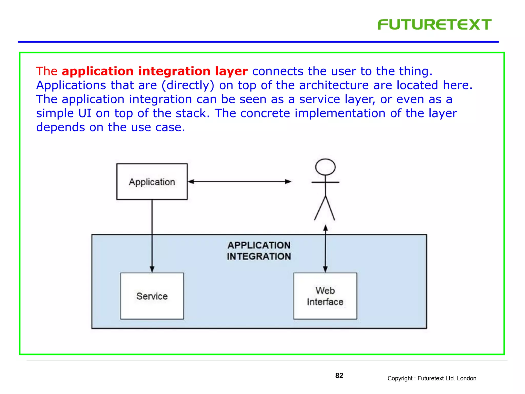 Copyright : Futuretext Ltd. London82
The application integration layer connects the user to the thing.
Applications that are (directly) on top of the architecture are located here.
The application integration can be seen as a service layer, or even as a
simple UI on top of the stack. The concrete implementation of the layer
depends on the use case.
 